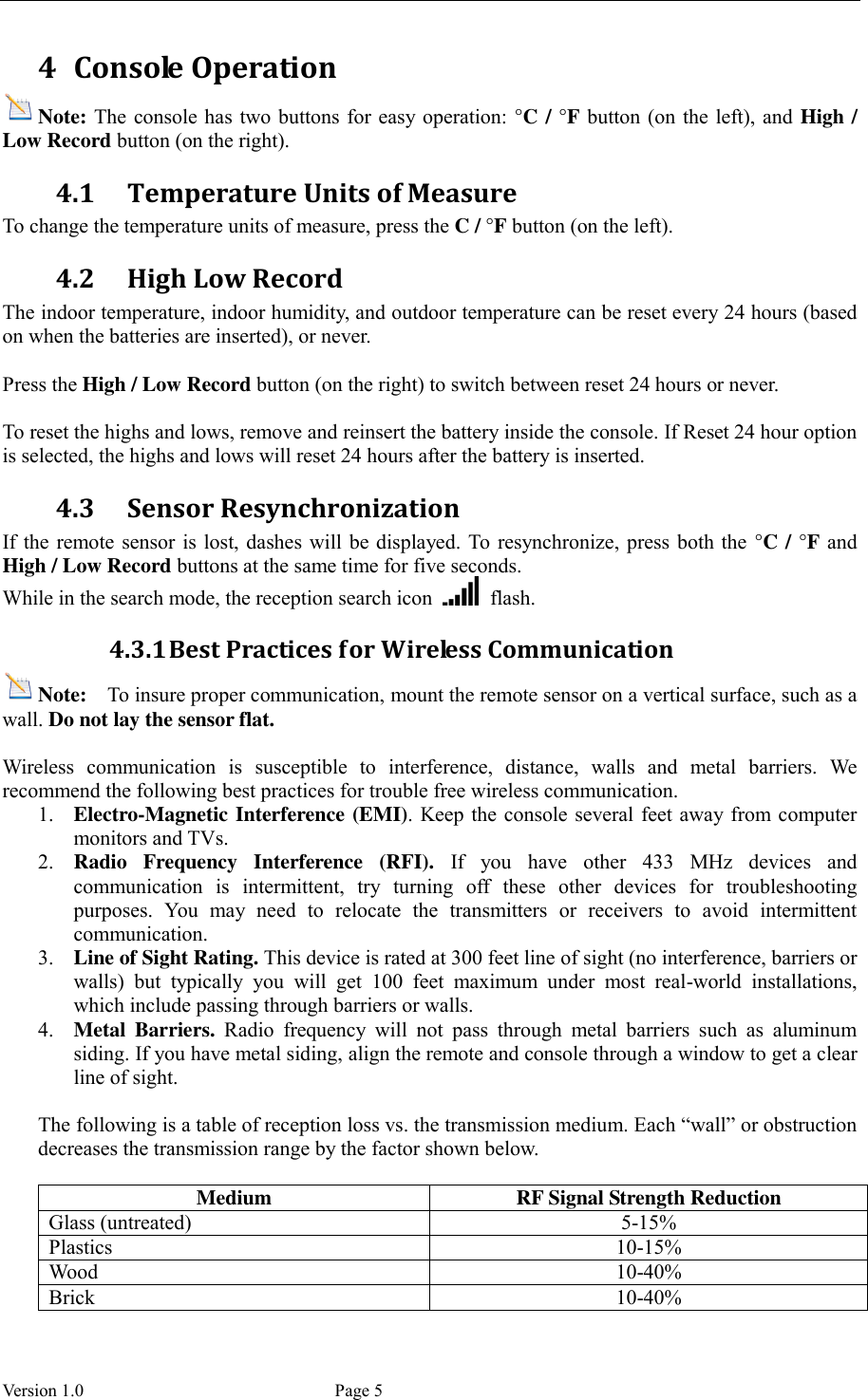  Version 1.0             Page 5 4 Console Operation Note: The console has  two buttons for easy operation: °C / °F button (on the left),  and High / Low Record button (on the right). 4.1 Temperature Units of Measure To change the temperature units of measure, press the C / °F button (on the left). 4.2 High Low Record The indoor temperature, indoor humidity, and outdoor temperature can be reset every 24 hours (based on when the batteries are inserted), or never.  Press the High / Low Record button (on the right) to switch between reset 24 hours or never.  To reset the highs and lows, remove and reinsert the battery inside the console. If Reset 24 hour option is selected, the highs and lows will reset 24 hours after the battery is inserted. 4.3 Sensor Resynchronization If the remote sensor is lost, dashes will  be displayed. To resynchronize, press both the °C / °F and High / Low Record buttons at the same time for five seconds.   While in the search mode, the reception search icon    flash. 4.3.1 Best Practices for Wireless Communication Note:  To insure proper communication, mount the remote sensor on a vertical surface, such as a wall. Do not lay the sensor flat.    Wireless  communication  is  susceptible  to  interference,  distance,  walls  and  metal  barriers.  We recommend the following best practices for trouble free wireless communication. 1. Electro-Magnetic Interference (EMI). Keep the console several feet away from computer monitors and TVs. 2. Radio  Frequency  Interference  (RFI).  If  you  have  other  433  MHz  devices  and communication  is  intermittent,  try  turning  off  these  other  devices  for  troubleshooting purposes.  You  may  need  to  relocate  the  transmitters  or  receivers  to  avoid  intermittent communication. 3. Line of Sight Rating. This device is rated at 300 feet line of sight (no interference, barriers or walls)  but  typically  you  will  get  100  feet  maximum  under  most  real-world  installations, which include passing through barriers or walls. 4. Metal  Barriers.  Radio  frequency  will  not  pass  through  metal  barriers  such  as  aluminum siding. If you have metal siding, align the remote and console through a window to get a clear line of sight.  The following is a table of reception loss vs. the transmission medium. Each “wall” or obstruction decreases the transmission range by the factor shown below.  Medium RF Signal Strength Reduction Glass (untreated) 5-15% Plastics 10-15% Wood 10-40% Brick 10-40% 