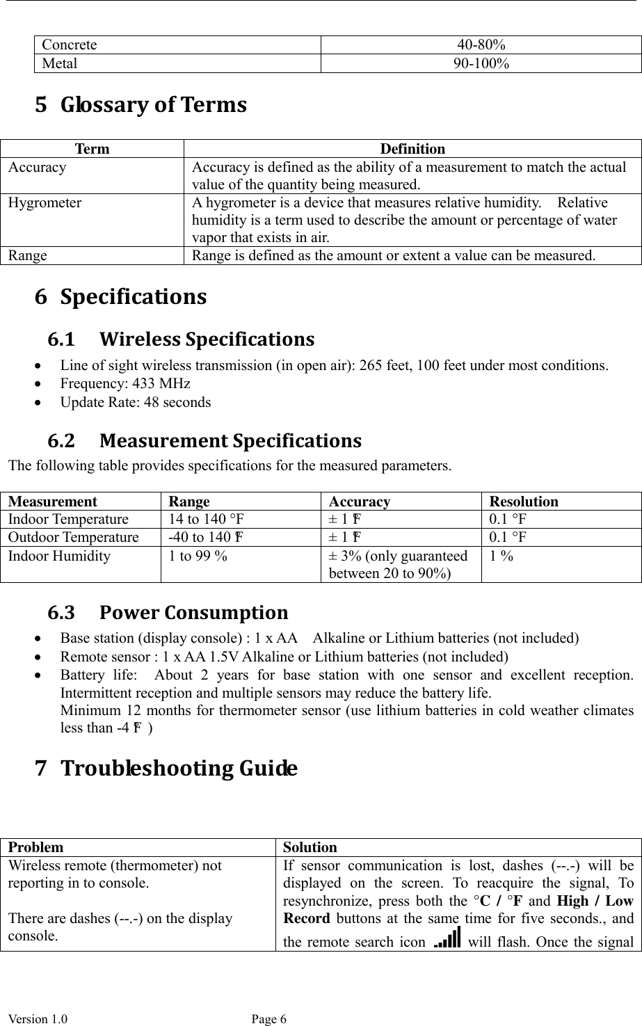  Version 1.0             Page 6 Concrete 40-80% Metal 90-100% 5 Glossary of Terms  Term Definition Accuracy Accuracy is defined as the ability of a measurement to match the actual value of the quantity being measured. Hygrometer A hygrometer is a device that measures relative humidity.    Relative humidity is a term used to describe the amount or percentage of water vapor that exists in air. Range Range is defined as the amount or extent a value can be measured. 6 Specifications 6.1 Wireless Specifications  Line of sight wireless transmission (in open air): 265 feet, 100 feet under most conditions.  Frequency: 433 MHz  Update Rate: 48 seconds 6.2 Measurement Specifications The following table provides specifications for the measured parameters.    Measurement Range Accuracy Resolution Indoor Temperature 14 to 140 °F ±  1 °F  0.1 °F Outdoor Temperature -40 to 140 °F  ±  1 °F  0.1 °F Indoor Humidity 1 to 99 % ±  3% (only guaranteed between 20 to 90%) 1 % 6.3 Power Consumption  Base station (display console) : 1 x AA    Alkaline or Lithium batteries (not included)  Remote sensor : 1 x AA 1.5V Alkaline or Lithium batteries (not included)  Battery  life:    About  2  years  for  base  station  with  one  sensor  and  excellent  reception. Intermittent reception and multiple sensors may reduce the battery life.   Minimum 12  months for thermometer sensor (use lithium batteries in cold weather climates less than -4 °F ) 7 Troubleshooting Guide    Problem Solution Wireless remote (thermometer) not reporting in to console.  There are dashes (--.-) on the display console. If  sensor  communication  is  lost,  dashes  (--.-)  will  be displayed  on  the  screen.  To  reacquire  the  signal,  To resynchronize,  press  both  the  °C / °F and High / Low Record  buttons  at  the  same time  for  five  seconds.,  and the remote search icon    will  flash.  Once the signal 