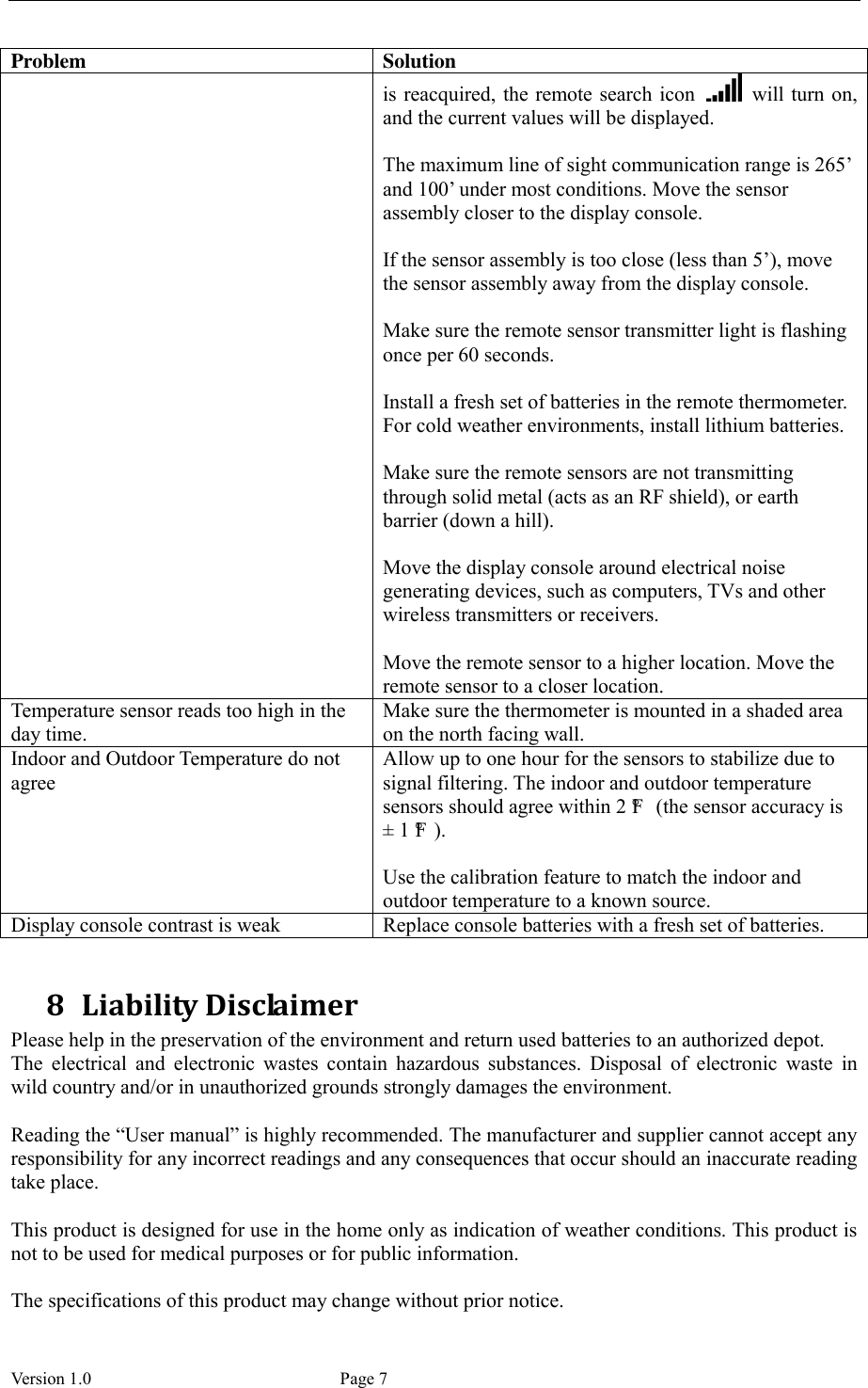  Version 1.0             Page 7 Problem Solution is reacquired, the remote search  icon    will turn on, and the current values will be displayed.  The maximum line of sight communication range is 265’ and 100’ under most conditions. Move the sensor assembly closer to the display console.  If the sensor assembly is too close (less than 5’), move the sensor assembly away from the display console.  Make sure the remote sensor transmitter light is flashing once per 60 seconds.  Install a fresh set of batteries in the remote thermometer. For cold weather environments, install lithium batteries.  Make sure the remote sensors are not transmitting through solid metal (acts as an RF shield), or earth barrier (down a hill).  Move the display console around electrical noise generating devices, such as computers, TVs and other wireless transmitters or receivers.  Move the remote sensor to a higher location. Move the remote sensor to a closer location. Temperature sensor reads too high in the day time. Make sure the thermometer is mounted in a shaded area on the north facing wall.   Indoor and Outdoor Temperature do not agree Allow up to one hour for the sensors to stabilize due to signal filtering. The indoor and outdoor temperature sensors should agree within 2 °F  (the sensor accuracy is ±  1 °F ).  Use the calibration feature to match the indoor and outdoor temperature to a known source. Display console contrast is weak Replace console batteries with a fresh set of batteries.  8 Liability Disclaimer Please help in the preservation of the environment and return used batteries to an authorized depot.   The  electrical  and  electronic  wastes  contain  hazardous  substances.  Disposal  of  electronic  waste  in wild country and/or in unauthorized grounds strongly damages the environment.  Reading the “User manual” is highly recommended. The manufacturer and supplier cannot accept any responsibility for any incorrect readings and any consequences that occur should an inaccurate reading take place.  This product is designed for use in the home only as indication of weather conditions. This product is not to be used for medical purposes or for public information.  The specifications of this product may change without prior notice. 