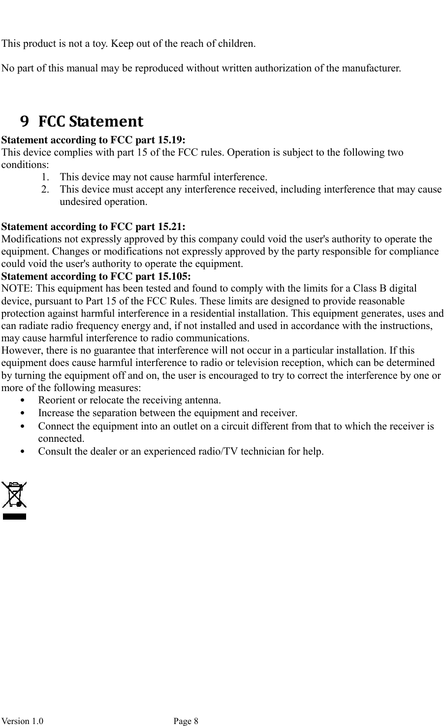  Version 1.0             Page 8  This product is not a toy. Keep out of the reach of children.  No part of this manual may be reproduced without written authorization of the manufacturer.   9 FCC Statement Statement according to FCC part 15.19:   This device complies with part 15 of the FCC rules. Operation is subject to the following two conditions:   1. This device may not cause harmful interference.   2. This device must accept any interference received, including interference that may cause undesired operation.    Statement according to FCC part 15.21:   Modifications not expressly approved by this company could void the user&apos;s authority to operate the equipment. Changes or modifications not expressly approved by the party responsible for compliance could void the user&apos;s authority to operate the equipment. Statement according to FCC part 15.105:   NOTE: This equipment has been tested and found to comply with the limits for a Class B digital device, pursuant to Part 15 of the FCC Rules. These limits are designed to provide reasonable protection against harmful interference in a residential installation. This equipment generates, uses and can radiate radio frequency energy and, if not installed and used in accordance with the instructions, may cause harmful interference to radio communications.   However, there is no guarantee that interference will not occur in a particular installation. If this equipment does cause harmful interference to radio or television reception, which can be determined by turning the equipment off and on, the user is encouraged to try to correct the interference by one or more of the following measures:   • Reorient or relocate the receiving antenna.   • Increase the separation between the equipment and receiver.   • Connect the equipment into an outlet on a circuit different from that to which the receiver is connected.   • Consult the dealer or an experienced radio/TV technician for help.      