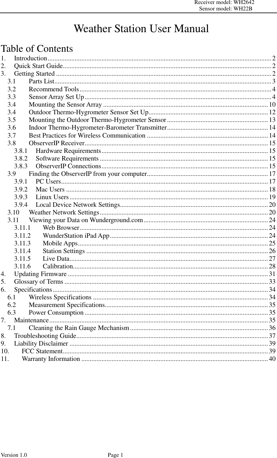                                                                                                                         Receiver model: WH2642                                                                                                                                           Sensor model: WH22B Version 1.0             Page 1   Weather Station User Manual  Table of Contents 1. Introduction ..................................................................................................................................... 2 2. Quick Start Guide ............................................................................................................................ 2 3. Getting Started ................................................................................................................................ 2 3.1 Parts List ................................................................................................................................. 3 3.2 Recommend Tools .................................................................................................................. 4 3.3 Sensor Array Set Up ............................................................................................................... 4 3.4 Mounting the Sensor Array .................................................................................................. 10 3.4 Outdoor Thermo-Hygrometer Sensor Set Up ....................................................................... 12 3.5 Mounting the Outdoor Thermo-Hygrometer Sensor ............................................................ 13 3.6 Indoor Thermo-Hygrometer-Barometer Transmitter ............................................................ 14 3.7 Best Practices for Wireless Communication ........................................................................ 14 3.8 ObserverIP Receiver ............................................................................................................. 15 3.8.1 Hardware Requirements ................................................................................................... 15 3.8.2 Software Requirements .................................................................................................... 15 3.8.3 ObserverIP Connections ................................................................................................... 15 3.9 Finding the ObserverIP from your computer........................................................................ 17 3.9.1 PC Users ........................................................................................................................... 17 3.9.2 Mac Users ........................................................................................................................ 18 3.9.3 Linux Users ...................................................................................................................... 19 3.9.4 Local Device Network Settings ........................................................................................ 20 3.10 Weather Network Settings .................................................................................................... 20 3.11 Viewing your Data on Wunderground.com .......................................................................... 24 3.11.1 Web Browser ................................................................................................................ 24 3.11.2 WunderStation iPad App .............................................................................................. 24 3.11.3 Mobile Apps ................................................................................................................. 25 3.11.4 Station Settings ............................................................................................................ 26 3.11.5 Live Data ...................................................................................................................... 27 3.11.6 Calibration.................................................................................................................... 28 4. Updating Firmware ....................................................................................................................... 31 5. Glossary of Terms ......................................................................................................................... 33 6. Specifications ................................................................................................................................ 34 6.1 Wireless Specifications ........................................................................................................ 34 6.2 Measurement Specifications ................................................................................................. 35 6.3 Power Consumption ............................................................................................................. 35 7. Maintenance .................................................................................................................................. 35 7.1 Cleaning the Rain Gauge Mechanism .................................................................................. 36 8. Troubleshooting Guide .................................................................................................................. 37 9. Liability Disclaimer ...................................................................................................................... 39 10. FCC Statement .......................................................................................................................... 39 11. Warranty Information ............................................................................................................... 40        