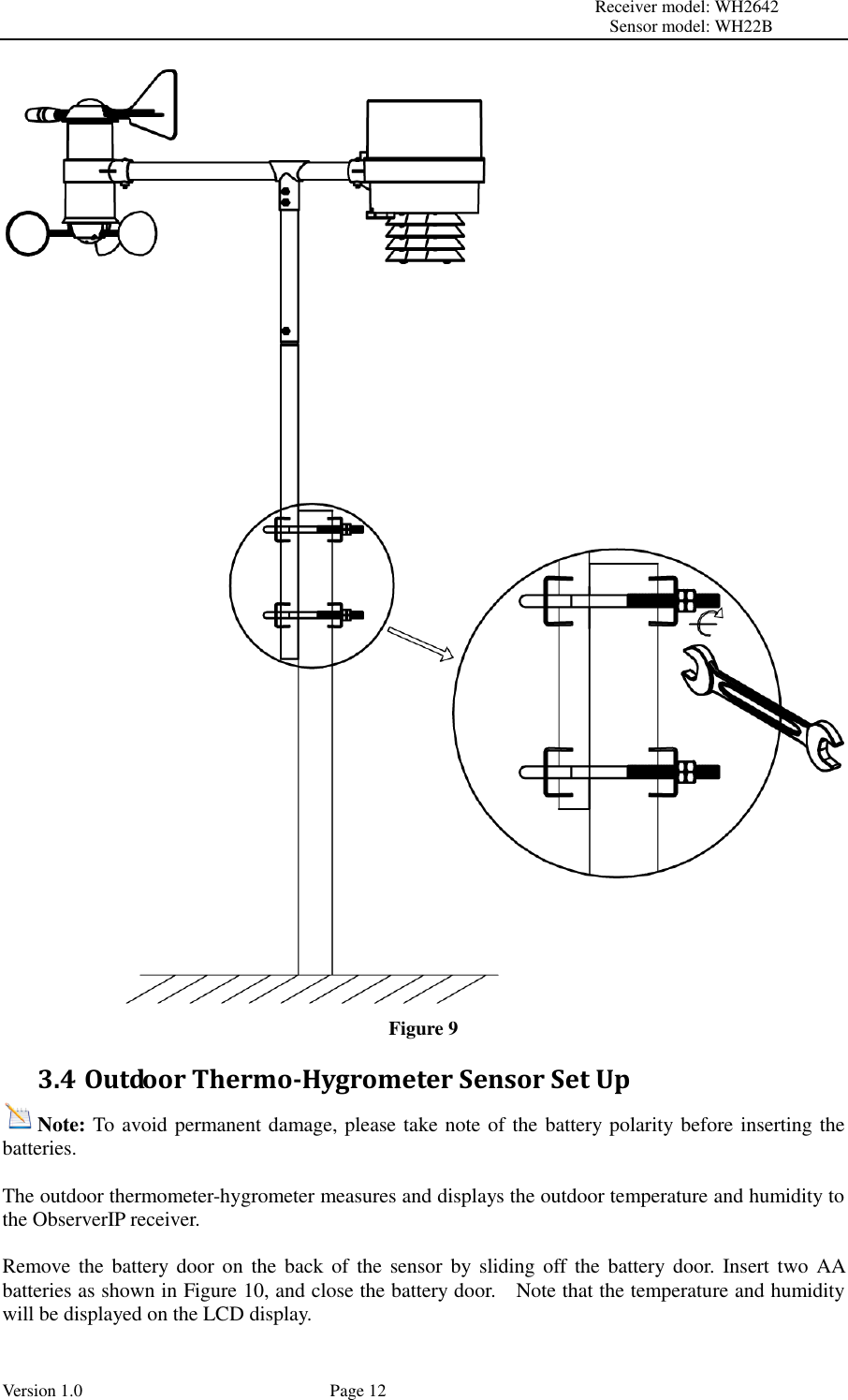                                                                                                                         Receiver model: WH2642                                                                                                                                           Sensor model: WH22B Version 1.0             Page 12  Figure 9 3.4 Outdoor Thermo-Hygrometer Sensor Set Up Note: To avoid permanent damage, please take note of the battery polarity before inserting the batteries.  The outdoor thermometer-hygrometer measures and displays the outdoor temperature and humidity to the ObserverIP receiver.  Remove the battery door  on the back  of  the  sensor by sliding off the  battery door.  Insert two AA batteries as shown in Figure 10, and close the battery door.    Note that the temperature and humidity will be displayed on the LCD display. 