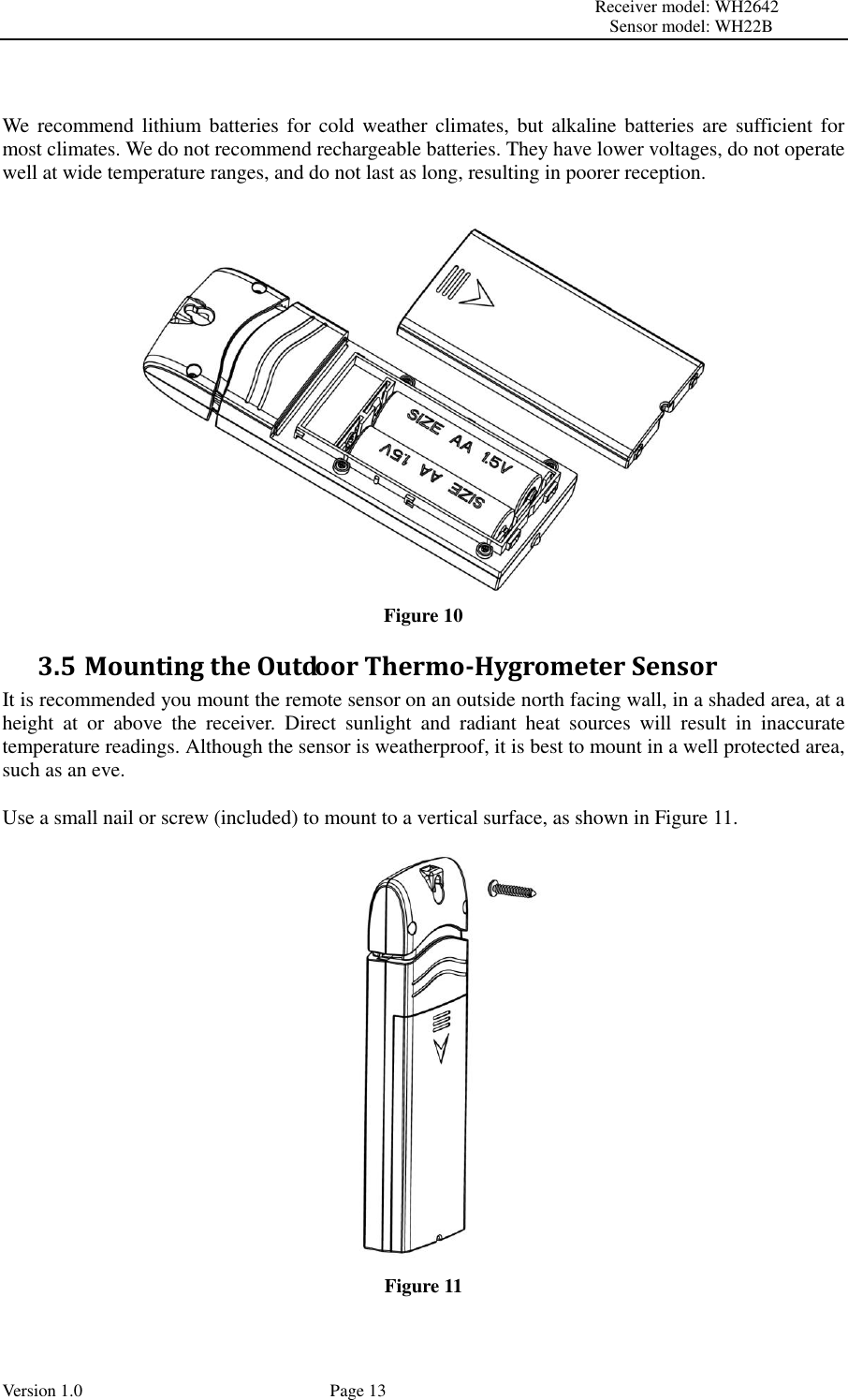                                                                                                                         Receiver model: WH2642                                                                                                                                           Sensor model: WH22B Version 1.0             Page 13   We recommend  lithium batteries  for  cold weather  climates, but  alkaline batteries  are  sufficient for most climates. We do not recommend rechargeable batteries. They have lower voltages, do not operate well at wide temperature ranges, and do not last as long, resulting in poorer reception.   Figure 10 3.5 Mounting the Outdoor Thermo-Hygrometer Sensor It is recommended you mount the remote sensor on an outside north facing wall, in a shaded area, at a height  at  or  above  the  receiver.  Direct  sunlight  and  radiant  heat  sources  will  result  in  inaccurate temperature readings. Although the sensor is weatherproof, it is best to mount in a well protected area, such as an eve.  Use a small nail or screw (included) to mount to a vertical surface, as shown in Figure 11.  Figure 11  