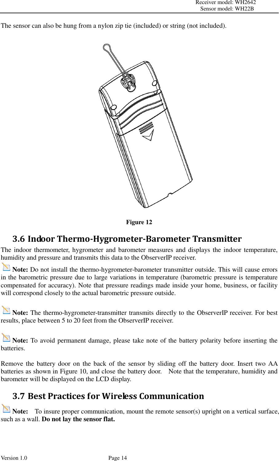                                                                                                                         Receiver model: WH2642                                                                                                                                           Sensor model: WH22B Version 1.0             Page 14 The sensor can also be hung from a nylon zip tie (included) or string (not included).  Figure 12 3.6 Indoor Thermo-Hygrometer-Barometer Transmitter The indoor thermometer, hygrometer and barometer measures and displays the indoor temperature, humidity and pressure and transmits this data to the ObserverIP receiver. Note: Do not install the thermo-hygrometer-barometer transmitter outside. This will cause errors in the barometric pressure due to large variations in temperature (barometric pressure is temperature compensated for accuracy). Note that pressure readings made inside your home, business, or facility will correspond closely to the actual barometric pressure outside.  Note: The thermo-hygrometer-transmitter transmits directly to the ObserverIP receiver. For best results, place between 5 to 20 feet from the ObserverIP receiver.  Note: To avoid permanent damage, please take note of the battery polarity before inserting the batteries.  Remove the battery door  on the back  of  the  sensor by sliding off the battery door.  Insert two AA batteries as shown in Figure 10, and close the battery door.    Note that the temperature, humidity and barometer will be displayed on the LCD display. 3.7 Best Practices for Wireless Communication Note:  To insure proper communication, mount the remote sensor(s) upright on a vertical surface, such as a wall. Do not lay the sensor flat.    