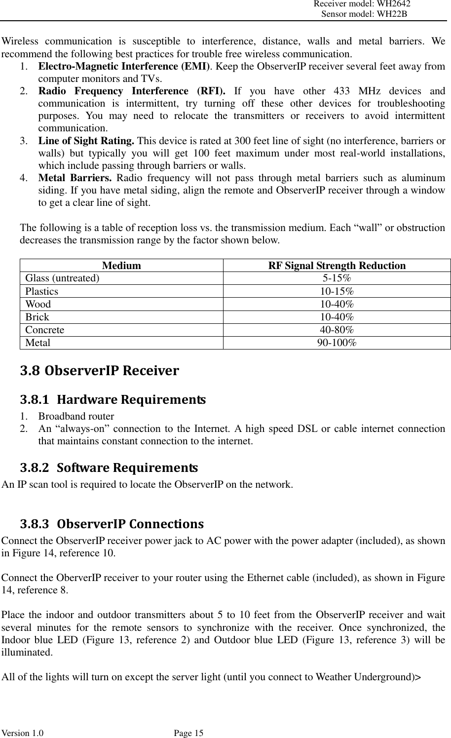                                                                                                                         Receiver model: WH2642                                                                                                                                           Sensor model: WH22B Version 1.0             Page 15 Wireless  communication  is  susceptible  to  interference,  distance,  walls  and  metal  barriers.  We recommend the following best practices for trouble free wireless communication. 1. Electro-Magnetic Interference (EMI). Keep the ObserverIP receiver several feet away from computer monitors and TVs. 2. Radio  Frequency  Interference  (RFI).  If  you  have  other  433  MHz  devices  and communication  is  intermittent,  try  turning  off  these  other  devices  for  troubleshooting purposes.  You  may  need  to  relocate  the  transmitters  or  receivers  to  avoid  intermittent communication. 3. Line of Sight Rating. This device is rated at 300 feet line of sight (no interference, barriers or walls)  but  typically  you  will  get  100  feet  maximum  under  most  real-world  installations, which include passing through barriers or walls. 4. Metal  Barriers.  Radio  frequency  will  not  pass  through  metal  barriers  such  as  aluminum siding. If you have metal siding, align the remote and ObserverIP receiver through a window to get a clear line of sight.  The following is a table of reception loss vs. the transmission medium. Each “wall” or obstruction decreases the transmission range by the factor shown below.  Medium RF Signal Strength Reduction Glass (untreated) 5-15% Plastics 10-15% Wood 10-40% Brick 10-40% Concrete 40-80% Metal 90-100% 3.8 ObserverIP Receiver 3.8.1 Hardware Requirements 1. Broadband router   2. An  “always-on”  connection to  the  Internet.  A  high  speed DSL  or  cable internet connection that maintains constant connection to the internet. 3.8.2 Software Requirements An IP scan tool is required to locate the ObserverIP on the network.  3.8.3 ObserverIP Connections Connect the ObserverIP receiver power jack to AC power with the power adapter (included), as shown in Figure 14, reference 10.  Connect the OberverIP receiver to your router using the Ethernet cable (included), as shown in Figure 14, reference 8.  Place the indoor and outdoor transmitters about 5 to 10 feet from the ObserverIP receiver and wait several  minutes  for  the  remote  sensors  to  synchronize  with  the  receiver.  Once  synchronized,  the Indoor blue LED (Figure 13, reference 2) and  Outdoor blue LED (Figure 13, reference 3) will be illuminated.  All of the lights will turn on except the server light (until you connect to Weather Underground)&gt; 