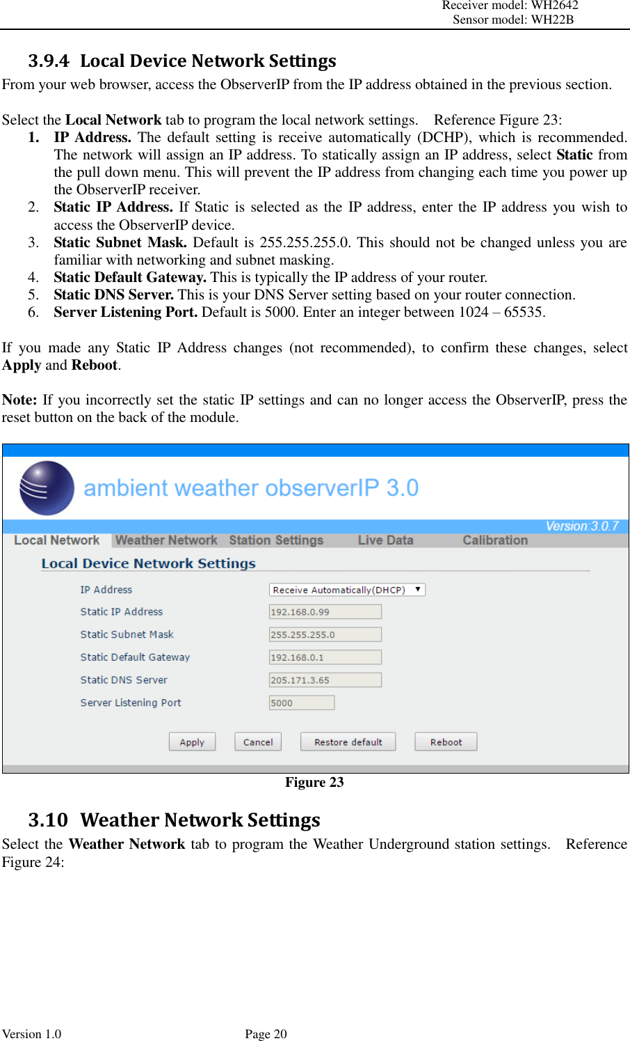                                                                                                                         Receiver model: WH2642                                                                                                                                           Sensor model: WH22B Version 1.0             Page 20 3.9.4 Local Device Network Settings From your web browser, access the ObserverIP from the IP address obtained in the previous section.  Select the Local Network tab to program the local network settings.    Reference Figure 23: 1. IP Address. The default  setting is  receive automatically (DCHP),  which is recommended.   The network will assign an IP address. To statically assign an IP address, select Static from the pull down menu. This will prevent the IP address from changing each time you power up the ObserverIP receiver. 2. Static IP Address. If Static is selected as the IP address, enter the IP address you wish to access the ObserverIP device. 3. Static Subnet Mask. Default is 255.255.255.0. This should not be changed unless you are familiar with networking and subnet masking. 4. Static Default Gateway. This is typically the IP address of your router. 5. Static DNS Server. This is your DNS Server setting based on your router connection. 6. Server Listening Port. Default is 5000. Enter an integer between 1024 – 65535.  If  you  made  any  Static  IP  Address  changes  (not  recommended),  to  confirm  these  changes,  select Apply and Reboot.  Note: If you incorrectly set the static IP settings and can no longer access the ObserverIP, press the reset button on the back of the module.   Figure 23 3.10 Weather Network Settings Select the Weather Network tab to program the Weather Underground station settings.    Reference Figure 24:  