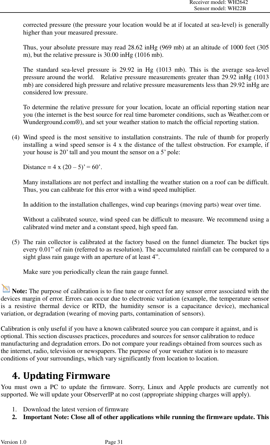                                                                                                                         Receiver model: WH2642                                                                                                                                           Sensor model: WH22B Version 1.0             Page 31 corrected pressure (the pressure your location would be at if located at sea-level) is generally higher than your measured pressure.  Thus, your absolute pressure may read 28.62 inHg (969 mb) at an altitude of 1000 feet (305 m), but the relative pressure is 30.00 inHg (1016 mb).  The  standard  sea-level  pressure  is  29.92  in  Hg  (1013  mb).  This  is  the  average  sea-level pressure around the world.    Relative pressure measurements greater than 29.92 inHg (1013 mb) are considered high pressure and relative pressure measurements less than 29.92 inHg are considered low pressure.  To determine the relative pressure for your location, locate an official reporting station near you (the internet is the best source for real time barometer conditions, such as Weather.com or Wunderground.com® ), and set your weather station to match the official reporting station.  (4) Wind speed is the most sensitive to installation constraints. The rule of thumb for properly installing a wind speed sensor is 4 x the distance of the tallest obstruction. For example, if your house is 20’ tall and you mount the sensor on a 5’ pole:  Distance = 4 x (20 – 5)’ = 60’.  Many installations are not perfect and installing the weather station on a roof can be difficult. Thus, you can calibrate for this error with a wind speed multiplier.  In addition to the installation challenges, wind cup bearings (moving parts) wear over time.  Without a calibrated source, wind speed can be difficult to measure. We recommend using a calibrated wind meter and a constant speed, high speed fan.  (5) The rain collector is calibrated at the factory based on the funnel diameter. The bucket tips every 0.01” of rain (referred to as resolution). The accumulated rainfall can be compared to a sight glass rain gauge with an aperture of at least 4”.    Make sure you periodically clean the rain gauge funnel.  Note: The purpose of calibration is to fine tune or correct for any sensor error associated with the devices margin of error. Errors can occur due to electronic variation (example, the temperature sensor is  a  resistive  thermal  device  or  RTD,  the  humidity  sensor  is  a  capacitance  device),  mechanical variation, or degradation (wearing of moving parts, contamination of sensors).  Calibration is only useful if you have a known calibrated source you can compare it against, and is optional. This section discusses practices, procedures and sources for sensor calibration to reduce manufacturing and degradation errors. Do not compare your readings obtained from sources such as the internet, radio, television or newspapers. The purpose of your weather station is to measure conditions of your surroundings, which vary significantly from location to location. 4. Updating Firmware You  must  own  a  PC  to  update  the  firmware.  Sorry,  Linux  and  Apple  products  are  currently  not supported. We will update your ObserverIP at no cost (appropriate shipping charges will apply).  1. Download the latest version of firmware   2. Important Note: Close all of other applications while running the firmware update. This 