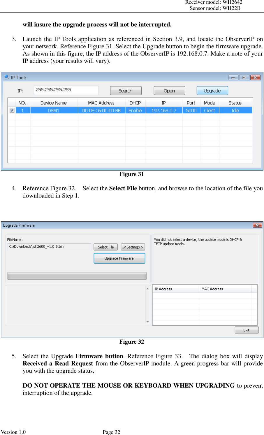                                                                                                                         Receiver model: WH2642                                                                                                                                           Sensor model: WH22B Version 1.0             Page 32 will insure the upgrade process will not be interrupted.  3. Launch the IP Tools application as referenced in Section 3.9, and locate the ObserverIP on your network. Reference Figure 31. Select the Upgrade button to begin the firmware upgrade. As shown in this figure, the IP address of the ObserverIP is 192.168.0.7. Make a note of your IP address (your results will vary).   Figure 31  4. Reference Figure 32.    Select the Select File button, and browse to the location of the file you downloaded in Step 1.     Figure 32  5. Select the Upgrade Firmware button. Reference  Figure 33.    The dialog box will display Received a Read Request from the ObserverIP module. A green progress bar will provide you with the upgrade status.    DO NOT OPERATE THE MOUSE OR KEYBOARD WHEN UPGRADING to prevent interruption of the upgrade.  