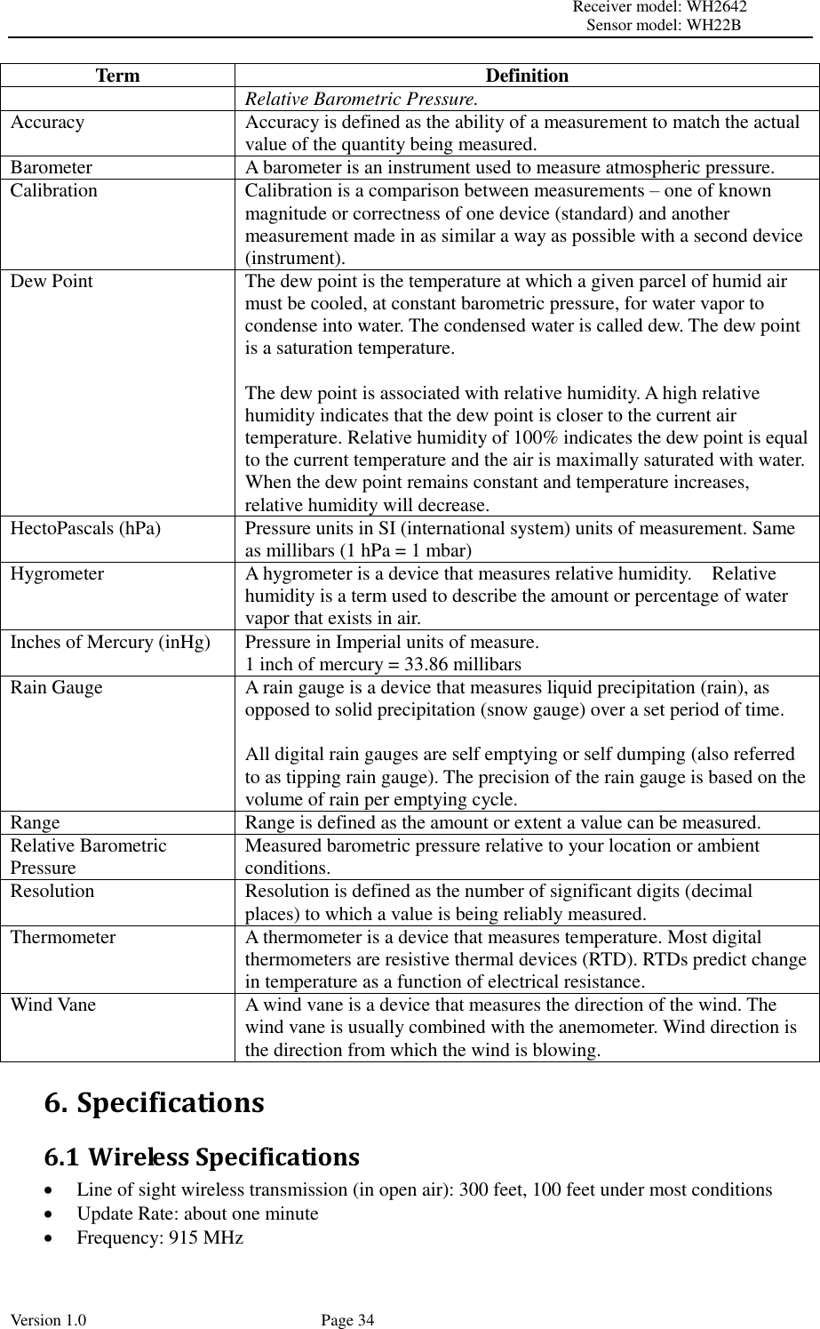                                                                                                                         Receiver model: WH2642                                                                                                                                           Sensor model: WH22B Version 1.0             Page 34 Term Definition Relative Barometric Pressure. Accuracy Accuracy is defined as the ability of a measurement to match the actual value of the quantity being measured. Barometer A barometer is an instrument used to measure atmospheric pressure. Calibration Calibration is a comparison between measurements – one of known magnitude or correctness of one device (standard) and another measurement made in as similar a way as possible with a second device (instrument). Dew Point The dew point is the temperature at which a given parcel of humid air must be cooled, at constant barometric pressure, for water vapor to condense into water. The condensed water is called dew. The dew point is a saturation temperature.  The dew point is associated with relative humidity. A high relative humidity indicates that the dew point is closer to the current air temperature. Relative humidity of 100% indicates the dew point is equal to the current temperature and the air is maximally saturated with water. When the dew point remains constant and temperature increases, relative humidity will decrease. HectoPascals (hPa) Pressure units in SI (international system) units of measurement. Same as millibars (1 hPa = 1 mbar) Hygrometer A hygrometer is a device that measures relative humidity.    Relative humidity is a term used to describe the amount or percentage of water vapor that exists in air. Inches of Mercury (inHg) Pressure in Imperial units of measure. 1 inch of mercury = 33.86 millibars Rain Gauge A rain gauge is a device that measures liquid precipitation (rain), as opposed to solid precipitation (snow gauge) over a set period of time.  All digital rain gauges are self emptying or self dumping (also referred to as tipping rain gauge). The precision of the rain gauge is based on the volume of rain per emptying cycle. Range Range is defined as the amount or extent a value can be measured. Relative Barometric Pressure Measured barometric pressure relative to your location or ambient conditions.   Resolution Resolution is defined as the number of significant digits (decimal places) to which a value is being reliably measured. Thermometer A thermometer is a device that measures temperature. Most digital thermometers are resistive thermal devices (RTD). RTDs predict change in temperature as a function of electrical resistance. Wind Vane A wind vane is a device that measures the direction of the wind. The wind vane is usually combined with the anemometer. Wind direction is the direction from which the wind is blowing. 6. Specifications 6.1 Wireless Specifications  Line of sight wireless transmission (in open air): 300 feet, 100 feet under most conditions  Update Rate: about one minute  Frequency: 915 MHz 