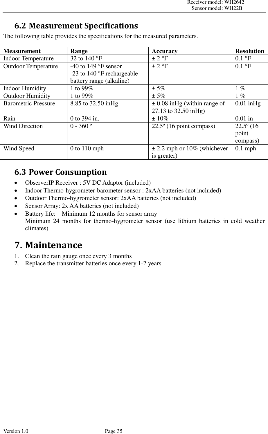                                                                                                                         Receiver model: WH2642                                                                                                                                           Sensor model: WH22B Version 1.0             Page 35 6.2 Measurement Specifications The following table provides the specifications for the measured parameters.  Measurement Range Accuracy Resolution Indoor Temperature 32 to 140 °F ± 2 °F 0.1 °F Outdoor Temperature -40 to 149 °F sensor -23 to 140 °F rechargeable battery range (alkaline) ± 2 °F 0.1 °F Indoor Humidity 1 to 99% ± 5% 1 % Outdoor Humidity 1 to 99% ± 5% 1 % Barometric Pressure 8.85 to 32.50 inHg ± 0.08 inHg (within range of 27.13 to 32.50 inHg) 0.01 inHg Rain 0 to 394 in. ± 10% 0.01 in Wind Direction 0 - 360 º 22.5º (16 point compass) 22.5º (16 point compass) Wind Speed 0 to 110 mph ± 2.2 mph or 10% (whichever is greater) 0.1 mph 6.3 Power Consumption  ObserverIP Receiver : 5V DC Adaptor (included)  Indoor Thermo-hygrometer-barometer sensor : 2xAA batteries (not included)  Outdoor Thermo-hygrometer sensor: 2xAA batteries (not included)  Sensor Array: 2x AA batteries (not included)  Battery life:    Minimum 12 months for sensor array   Minimum  24  months  for  thermo-hygrometer  sensor  (use  lithium  batteries  in  cold  weather climates) 7. Maintenance 1. Clean the rain gauge once every 3 months 2. Replace the transmitter batteries once every 1-2 years 