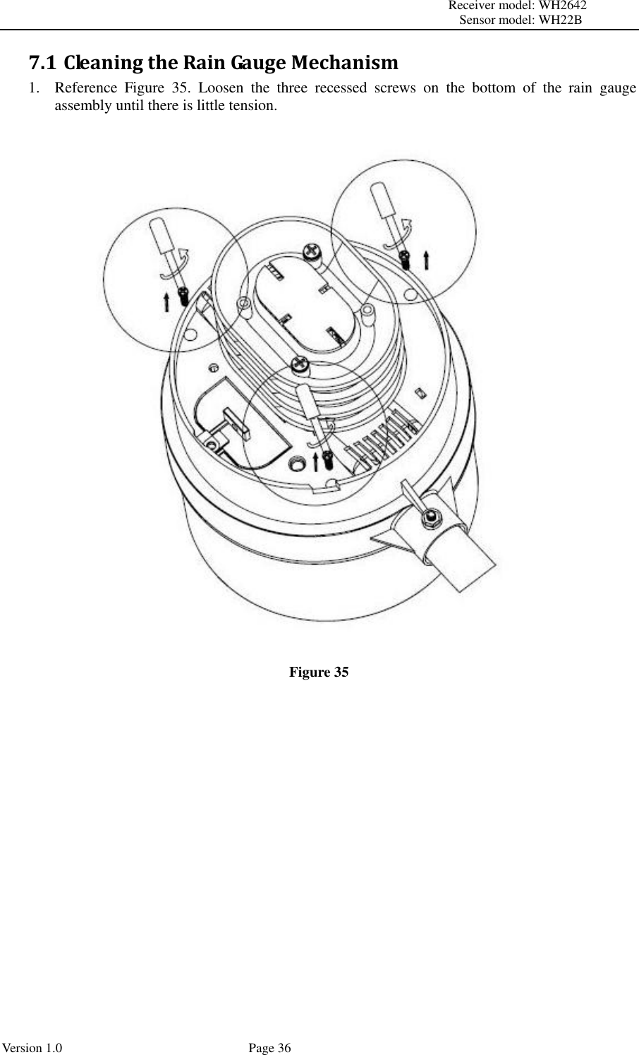                                                                                                                         Receiver model: WH2642                                                                                                                                           Sensor model: WH22B Version 1.0             Page 36 7.1 Cleaning the Rain Gauge Mechanism 1. Reference  Figure  35.  Loosen  the  three  recessed  screws  on  the  bottom  of  the  rain  gauge assembly until there is little tension.  Figure 35  