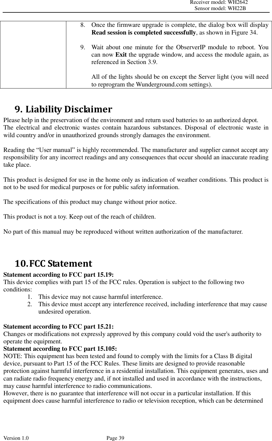                                                                                                                         Receiver model: WH2642                                                                                                                                           Sensor model: WH22B Version 1.0             Page 39 8. Once the firmware upgrade is complete, the dialog box will display Read session is completed successfully, as shown in Figure 34.  9. Wait about one  minute  for the  ObserverIP  module to  reboot. You can now Exit the upgrade window, and access the module again, as referenced in Section 3.9.  All of the lights should be on except the Server light (you will need to reprogram the Wunderground.com settings).  9. Liability Disclaimer Please help in the preservation of the environment and return used batteries to an authorized depot.   The  electrical  and  electronic  wastes  contain  hazardous  substances.  Disposal  of  electronic  waste  in wild country and/or in unauthorized grounds strongly damages the environment.  Reading the “User manual” is highly recommended. The manufacturer and supplier cannot accept any responsibility for any incorrect readings and any consequences that occur should an inaccurate reading take place.  This product is designed for use in the home only as indication of weather conditions. This product is not to be used for medical purposes or for public safety information.  The specifications of this product may change without prior notice.  This product is not a toy. Keep out of the reach of children.  No part of this manual may be reproduced without written authorization of the manufacturer.   10. FCC Statement Statement according to FCC part 15.19:   This device complies with part 15 of the FCC rules. Operation is subject to the following two conditions:   1. This device may not cause harmful interference.   2. This device must accept any interference received, including interference that may cause undesired operation.    Statement according to FCC part 15.21:   Changes or modifications not expressly approved by this company could void the user&apos;s authority to operate the equipment. Statement according to FCC part 15.105:   NOTE: This equipment has been tested and found to comply with the limits for a Class B digital device, pursuant to Part 15 of the FCC Rules. These limits are designed to provide reasonable protection against harmful interference in a residential installation. This equipment generates, uses and can radiate radio frequency energy and, if not installed and used in accordance with the instructions, may cause harmful interference to radio communications.   However, there is no guarantee that interference will not occur in a particular installation. If this equipment does cause harmful interference to radio or television reception, which can be determined 