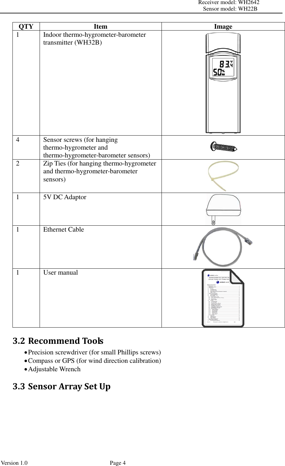                                                                                                                         Receiver model: WH2642                                                                                                                                           Sensor model: WH22B Version 1.0             Page 4 QTY Item Image 1 Indoor thermo-hygrometer-barometer transmitter (WH32B)  4 Sensor screws (for hanging thermo-hygrometer and thermo-hygrometer-barometer sensors)  2 Zip Ties (for hanging thermo-hygrometer and thermo-hygrometer-barometer sensors)  1 5V DC Adaptor  1 Ethernet Cable  1 User manual  3.2 Recommend Tools  Precision screwdriver (for small Phillips screws)  Compass or GPS (for wind direction calibration)  Adjustable Wrench 3.3 Sensor Array Set Up  