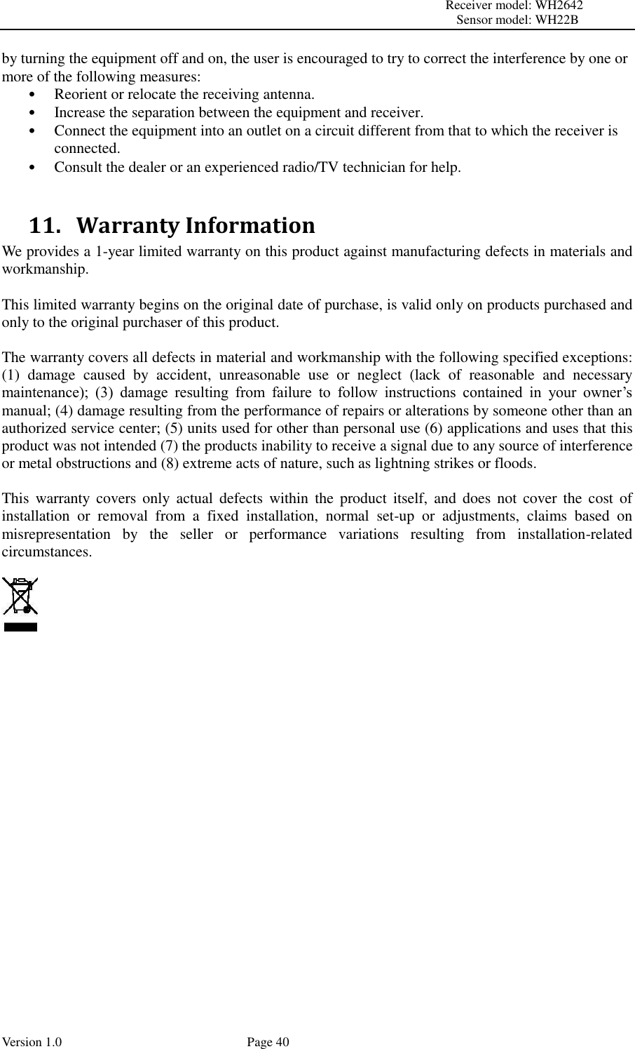                                                                                                                         Receiver model: WH2642                                                                                                                                           Sensor model: WH22B Version 1.0             Page 40 by turning the equipment off and on, the user is encouraged to try to correct the interference by one or more of the following measures:   • Reorient or relocate the receiving antenna.   • Increase the separation between the equipment and receiver.   • Connect the equipment into an outlet on a circuit different from that to which the receiver is connected.   • Consult the dealer or an experienced radio/TV technician for help.    11.   Warranty Information We provides a 1-year limited warranty on this product against manufacturing defects in materials and workmanship.  This limited warranty begins on the original date of purchase, is valid only on products purchased and only to the original purchaser of this product.    The warranty covers all defects in material and workmanship with the following specified exceptions: (1)  damage  caused  by  accident,  unreasonable  use  or  neglect  (lack  of  reasonable  and  necessary maintenance);  (3)  damage  resulting  from  failure  to  follow  instructions  contained  in  your  owner’s manual; (4) damage resulting from the performance of repairs or alterations by someone other than an authorized service center; (5) units used for other than personal use (6) applications and uses that this product was not intended (7) the products inability to receive a signal due to any source of interference or metal obstructions and (8) extreme acts of nature, such as lightning strikes or floods.    This  warranty  covers  only  actual  defects  within  the  product  itself,  and does  not  cover  the  cost  of installation  or  removal  from  a  fixed  installation,  normal  set-up  or  adjustments,  claims  based  on misrepresentation  by  the  seller  or  performance  variations  resulting  from  installation-related circumstances.        