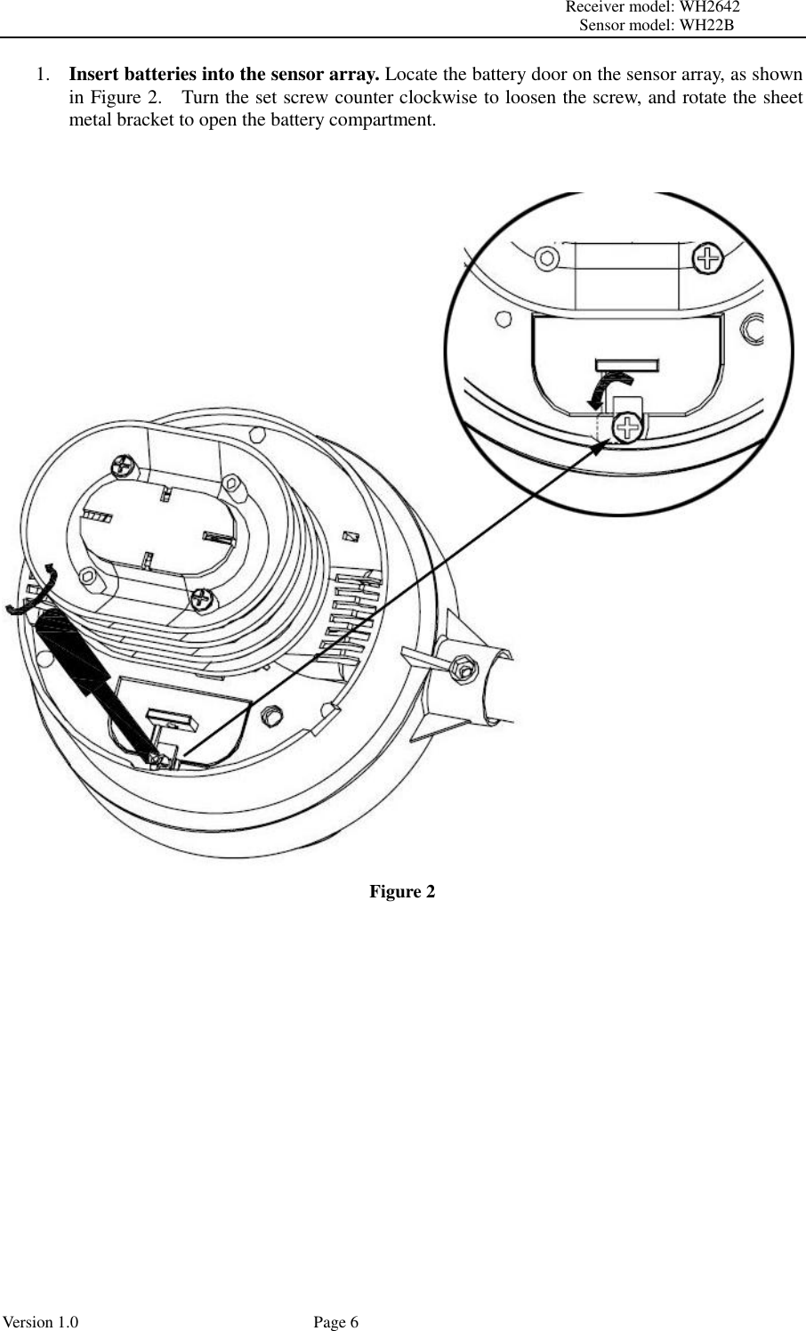                                                                                                                         Receiver model: WH2642                                                                                                                                           Sensor model: WH22B Version 1.0             Page 6 1. Insert batteries into the sensor array. Locate the battery door on the sensor array, as shown in Figure 2.    Turn the set screw counter clockwise to loosen the screw, and rotate the sheet metal bracket to open the battery compartment.   Figure 2   