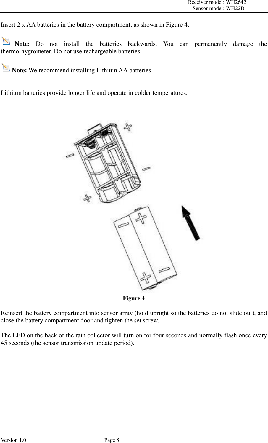                                                                                                                         Receiver model: WH2642                                                                                                                                           Sensor model: WH22B Version 1.0             Page 8 Insert 2 x AA batteries in the battery compartment, as shown in Figure 4.  Note:  Do  not  install  the  batteries  backwards.  You  can  permanently  damage  the thermo-hygrometer. Do not use rechargeable batteries.  Note: We recommend installing Lithium AA batteries   Lithium batteries provide longer life and operate in colder temperatures.    Figure 4  Reinsert the battery compartment into sensor array (hold upright so the batteries do not slide out), and close the battery compartment door and tighten the set screw.  The LED on the back of the rain collector will turn on for four seconds and normally flash once every 45 seconds (the sensor transmission update period).  