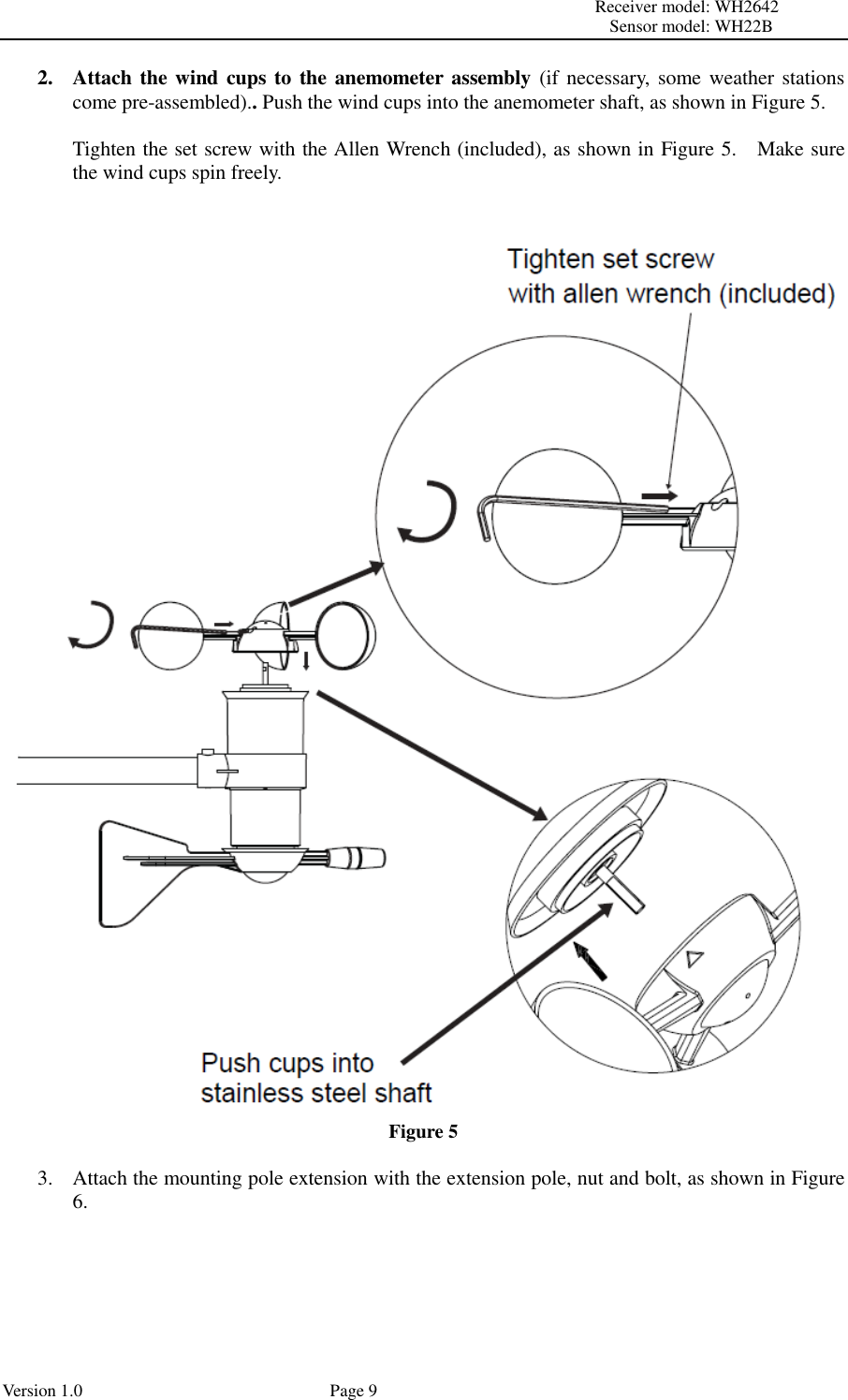                                                                                                                         Receiver model: WH2642                                                                                                                                           Sensor model: WH22B Version 1.0             Page 9 2. Attach the wind cups  to  the anemometer assembly (if necessary, some weather stations come pre-assembled).. Push the wind cups into the anemometer shaft, as shown in Figure 5.  Tighten the set screw with the Allen Wrench (included), as shown in Figure 5.    Make sure the wind cups spin freely.    Figure 5  3. Attach the mounting pole extension with the extension pole, nut and bolt, as shown in Figure 6.  