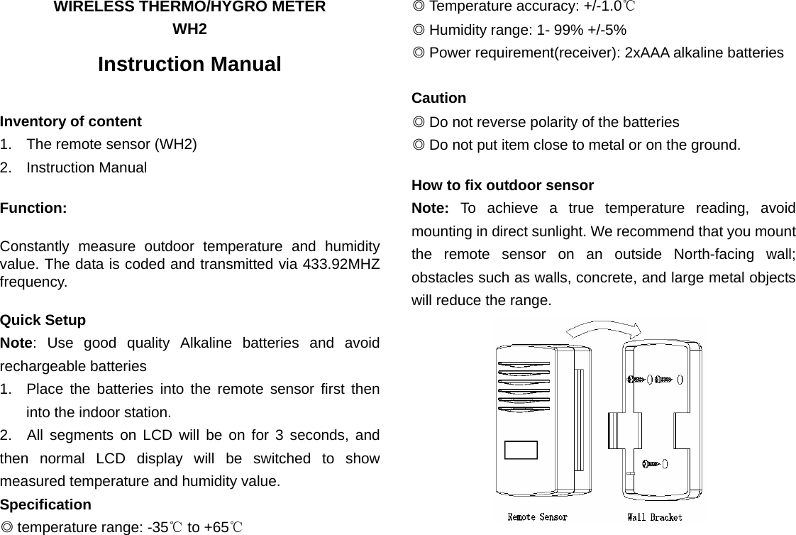 WIRELESS THERMO/HYGRO METER   WH2 Instruction Manual  Inventory of content 1.  The remote sensor (WH2) 2. Instruction Manual  Function:  Constantly measure outdoor temperature and humidity value. The data is coded and transmitted via 433.92MHZ frequency.  Quick Setup Note: Use good quality Alkaline batteries and avoid rechargeable batteries 1.  Place the batteries into the remote sensor first then into the indoor station. 2.  All segments on LCD will be on for 3 seconds, and then normal LCD display will be switched to show measured temperature and humidity value.   Specification ◎ temperature range: -35℃ to +65℃ ◎ Temperature accuracy: +/-1.0℃ ◎ Humidity range: 1- 99% +/-5% ◎ Power requirement(receiver): 2xAAA alkaline batteries                    Caution ◎ Do not reverse polarity of the batteries ◎ Do not put item close to metal or on the ground.  How to fix outdoor sensor Note: To achieve a true temperature reading, avoid mounting in direct sunlight. We recommend that you mount the remote sensor on an outside North-facing wall; obstacles such as walls, concrete, and large metal objects will reduce the range.          