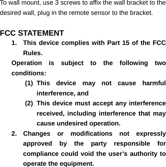   To wall mount, use 3 screws to affix the wall bracket to the desired wall, plug in the remote sensor to the bracket.  FCC STATEMENT 1.  This device complies with Part 15 of the FCC Rules. Operation is subject to the following two conditions: (1) This device may not cause harmful interference, and (2)  This device must accept any interference received, including interference that may cause undesired operation. 2. Changes or modifications not expressly approved by the party responsible for compliance could void the user’s authority to operate the equipment.    