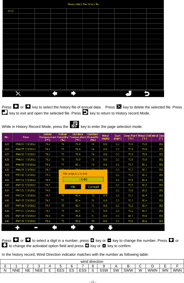    Press   or    key to select the history file of annual data.    Press    key to delete the selected file. Press   key to exit and open the selected file. Press    key to return to History record Mode.    While in History Record Mode, press the    key to enter the page selection mode:   Press   or    to select a digit in a number, press   key or    key to change the number. Press   or   to change the activated option field and press   key or    key to confirm.  In the history record, Wind Direction indicator matches with the number as following table:   wind direction 0 1 2 3 4 5 6 7 8 9  A  B C D  E  F N NNE NE NEE E EES ES ESS S SSW SW SWW W WWN WN WNN - 12 - 