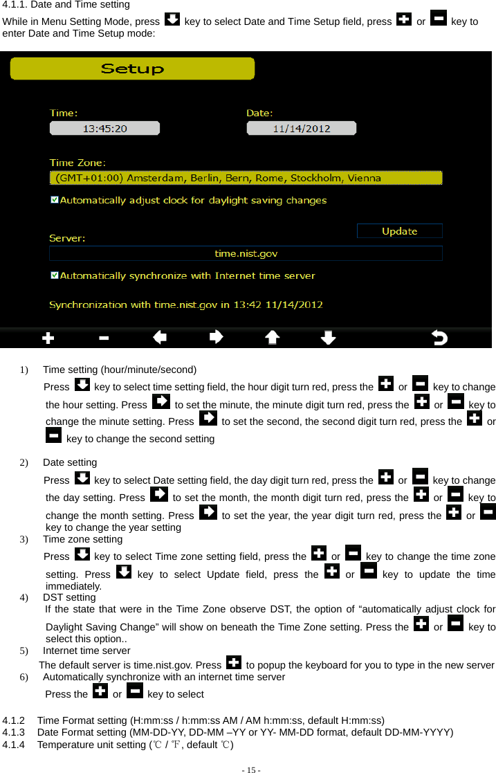    1)  Time setting (hour/minute/second) Press    key to select time setting field, the hour digit turn red, press the   or   key to change the hour setting. Press    to set the minute, the minute digit turn red, press the   or   key to change the minute setting. Press    to set the second, the second digit turn red, press the   or   key to change the second setting  2) Date setting  Press    key to select Date setting field, the day digit turn red, press the   or    key to change the day setting. Press    to set the month, the month digit turn red, press the   or   key to change the month setting. Press   to set the year, the year digit turn red, press the   or   key to change the year setting 3) Time zone setting Press    key to select Time zone setting field, press the   or    key to change the time zone setting. Press   key to select Update field, press the   or   key to update the time immediately. 4) DST setting      If the state that were in the Time Zone observe DST, the option of “automatically adjust clock for Daylight Saving Change” will show on beneath the Time Zone setting. Press the   or   key to select this option.. 5) Internet time server     The default server is time.nist.gov. Press    to popup the keyboard for you to type in the new server 6)  Automatically synchronize with an internet time server      Press the   or   key to select   4.1.2  Time Format setting (H:mm:ss / h:mm:ss AM / AM h:mm:ss, default H:mm:ss) 4.1.3  Date Format setting (MM-DD-YY, DD-MM –YY or YY- MM-DD format, default DD-MM-YYYY) 4.1.4  Temperature unit setting (℃ / ℉, default ℃) - 15 -  4.1.1. Date and Time setting While in Menu Setting Mode, press    key to select Date and Time Setup field, press   or   key to enter Date and Time Setup mode: 