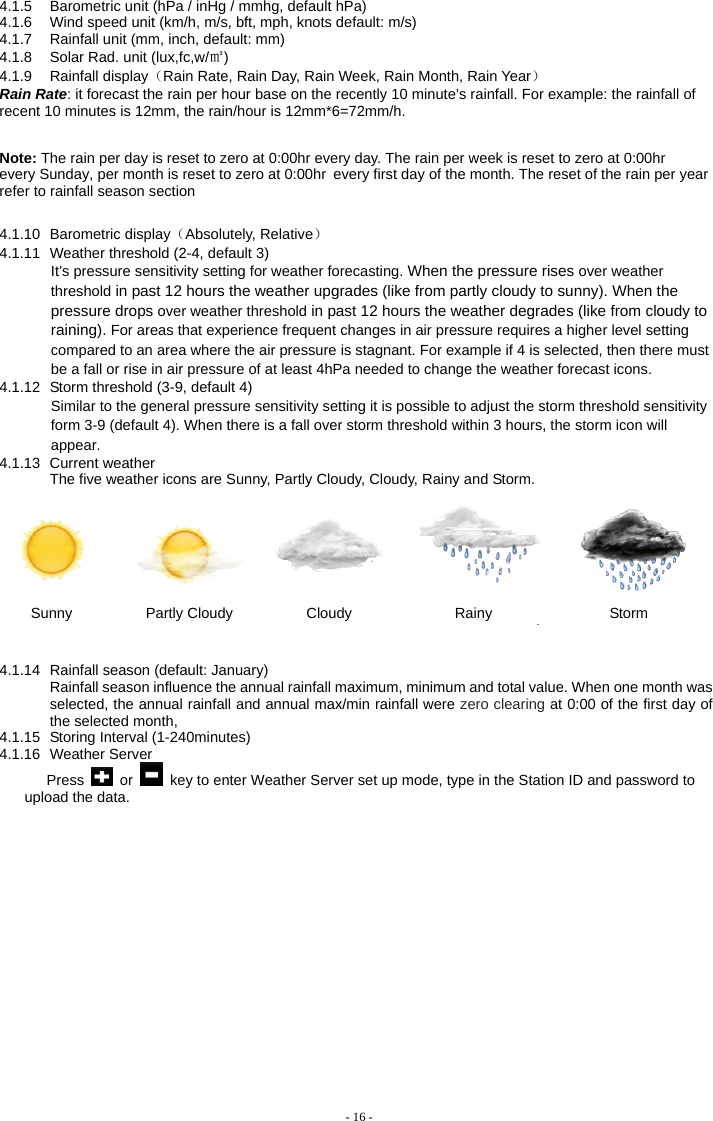  4.1.5  Barometric unit (hPa / inHg / mmhg, default hPa) 4.1.6  Wind speed unit (km/h, m/s, bft, mph, knots default: m/s) 4.1.7  Rainfall unit (mm, inch, default: mm) 4.1.8  Solar Rad. unit (lux,fc,w/㎡) 4.1.9 Rainfall display（Rain Rate, Rain Day, Rain Week, Rain Month, Rain Year） Rain Rate: it forecast the rain per hour base on the recently 10 minute’s rainfall. For example: the rainfall of recent 10 minutes is 12mm, the rain/hour is 12mm*6=72mm/h.    Note: The rain per day is reset to zero at 0:00hr every day. The rain per week is reset to zero at 0:00hr every Sunday, per month is reset to zero at 0:00hr every first day of the month. The reset of the rain per year refer to rainfall season section 4.1.10 Barometric display（Absolutely, Relative） 4.1.11  Weather threshold (2-4, default 3) It’s pressure sensitivity setting for weather forecasting. When the pressure rises over weather threshold in past 12 hours the weather upgrades (like from partly cloudy to sunny). When the pressure drops over weather threshold in past 12 hours the weather degrades (like from cloudy to raining). For areas that experience frequent changes in air pressure requires a higher level setting compared to an area where the air pressure is stagnant. For example if 4 is selected, then there must be a fall or rise in air pressure of at least 4hPa needed to change the weather forecast icons. 4.1.12  Storm threshold (3-9, default 4) Similar to the general pressure sensitivity setting it is possible to adjust the storm threshold sensitivity form 3-9 (default 4). When there is a fall over storm threshold within 3 hours, the storm icon will appear. 4.1.13 Current weather The five weather icons are Sunny, Partly Cloudy, Cloudy, Rainy and Storm.          Sunny          Partly Cloudy          Cloudy              Rainy                Storm   4.1.14  Rainfall season (default: January) Rainfall season influence the annual rainfall maximum, minimum and total value. When one month was selected, the annual rainfall and annual max/min rainfall were zero clearing at 0:00 of the first day of the selected month,   4.1.15  Storing Interval (1-240minutes) 4.1.16 Weather Server Press   or    key to enter Weather Server set up mode, type in the Station ID and password to upload the data. - 16 - 