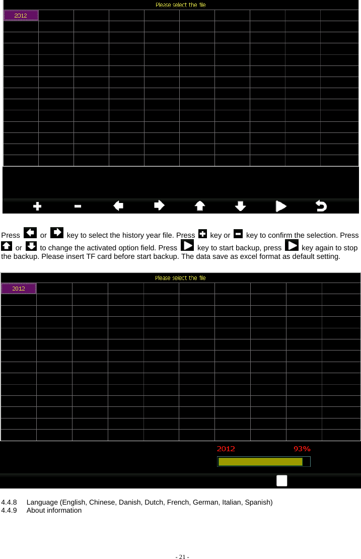   Press   or    key to select the history year file. Press   key or    key to confirm the selection. Press  or    to change the activated option field. Press    key to start backup, press    key again to stop the backup. Please insert TF card before start backup. The data save as excel format as default setting.    4.4.8  Language (English, Chinese, Danish, Dutch, French, German, Italian, Spanish) 4.4.9 About information - 21 - 