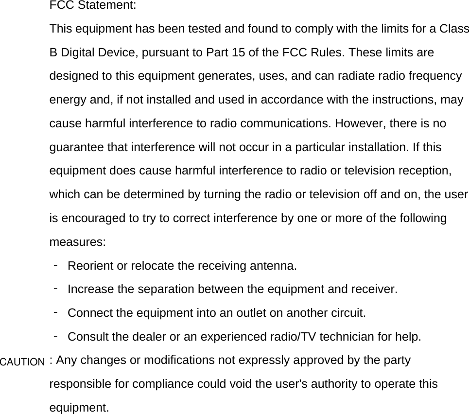  FCC Statement: This equipment has been tested and found to comply with the limits for a Class B Digital Device, pursuant to Part 15 of the FCC Rules. These limits are designed to this equipment generates, uses, and can radiate radio frequency energy and, if not installed and used in accordance with the instructions, may cause harmful interference to radio communications. However, there is no guarantee that interference will not occur in a particular installation. If this equipment does cause harmful interference to radio or television reception, which can be determined by turning the radio or television off and on, the user is encouraged to try to correct interference by one or more of the following measures: ‐ Reorient or relocate the receiving antenna. ‐  Increase the separation between the equipment and receiver. ‐  Connect the equipment into an outlet on another circuit. ‐  Consult the dealer or an experienced radio/TV technician for help. : Any changes or modifications not expressly approved by the party responsible for compliance could void the user&apos;s authority to operate this equipment.     CAUTION