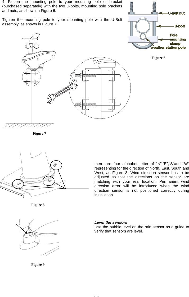  4. Fasten the mounting pole to your mounting pole or bracket (purchased separately) with the two U-bolts, mounting pole brackets and nuts, as shown in Figure 6.  Tighten the mounting pole to your mounting pole with the U-Bolt assembly, as shown in Figure 7..      Figure 6  Figure 7                       there are four alphabet letter of “N”,”E”,”S”and “W” representing for the direction of North, East, South and West, as Figure 8. Wind direction sensor has to be adjusted so that the directions on the sensor are matching with your real location. Permanent wind direction error will be introduced when the wind direction sensor is not positioned correctly during installation.    Level the sensors Use the bubble level on the rain sensor as a guide to verify that sensors are level.  - 6 -                                 Figure 8   Figure 9  