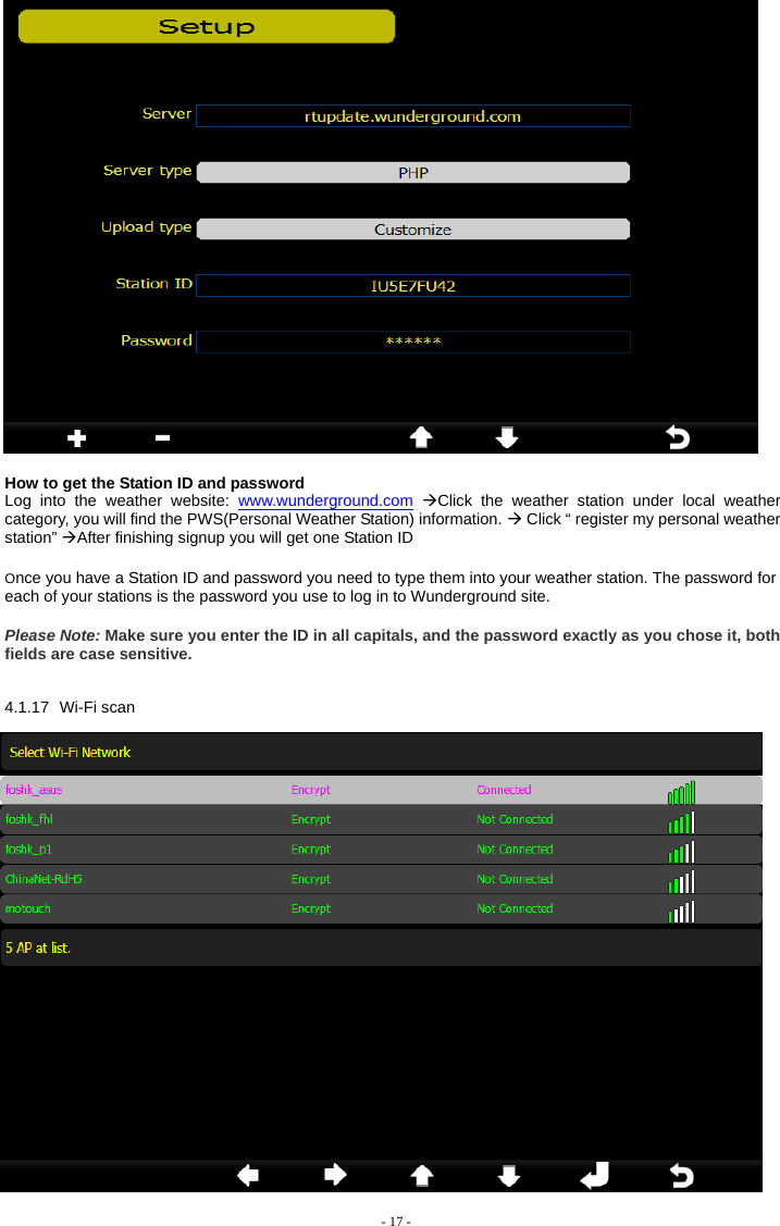    How to get the Station ID and password Log into the weather website: www.wunderground.com ÆClick the weather station under local weather category, you will find the PWS(Personal Weather Station) information. Æ Click “ register my personal weather station” ÆAfter finishing signup you will get one Station ID Once you have a Station ID and password you need to type them into your weather station. The password for each of your stations is the password you use to log in to Wunderground site. Please Note: Make sure you enter the ID in all capitals, and the password exactly as you chose it, both fields are case sensitive. 4.1.17 Wi-Fi scan  - 17 - 