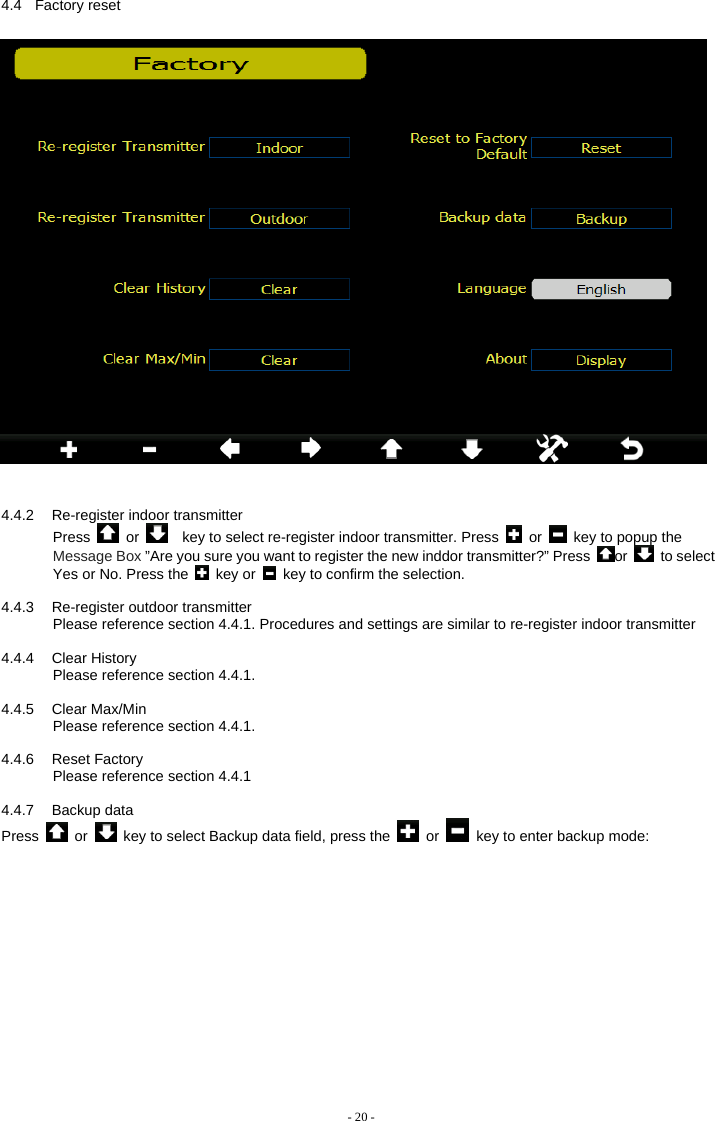    4.4.2  Re-register indoor transmitter Press   or      key to select re-register indoor transmitter. Press   or    key to popup the Message Box ”Are you sure you want to register the new inddor transmitter?” Press  or   to select Yes or No. Press the   key or    key to confirm the selection.  4.4.3  Re-register outdoor transmitter Please reference section 4.4.1. Procedures and settings are similar to re-register indoor transmitter  4.4.4 Clear History Please reference section 4.4.1.  4.4.5 Clear Max/Min Please reference section 4.4.1.  4.4.6 Reset Factory        Please reference section 4.4.1  4.4.7 Backup data Press   or    key to select Backup data field, press the   or    key to enter backup mode:  - 20 - 4.4 Factory reset 