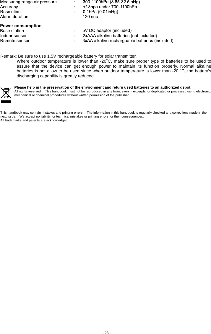   Remark: Be sure to use 1.5V rechargeable battery for solar transmitter. Where outdoor temperature is lower than -20˚C, make sure proper type of batteries to be used to assure that the device can get enough power to maintain its function properly. Normal alkaline batteries is not allow to be used since when outdoor temperature is lower than -20 ˚C, the battery’s discharging capability is greatly reduced.     Please help in the preservation of the environment and return used batteries to an authorized depot.   All rights reserved.    This handbook must not be reproduced in any form, even in excerpts, or duplicated or processed using electronic, mechanical or chemical procedures without written permission of the publisher.       This handbook may contain mistakes and printing errors.    The information in this handbook is regularly checked and corrections made in the next issue.    We accept no liability for technical mistakes or printing errors, or their consequences.   All trademarks and patents are acknowledged.   - 23 -   Power consumption 5V DC adaptor (included)  