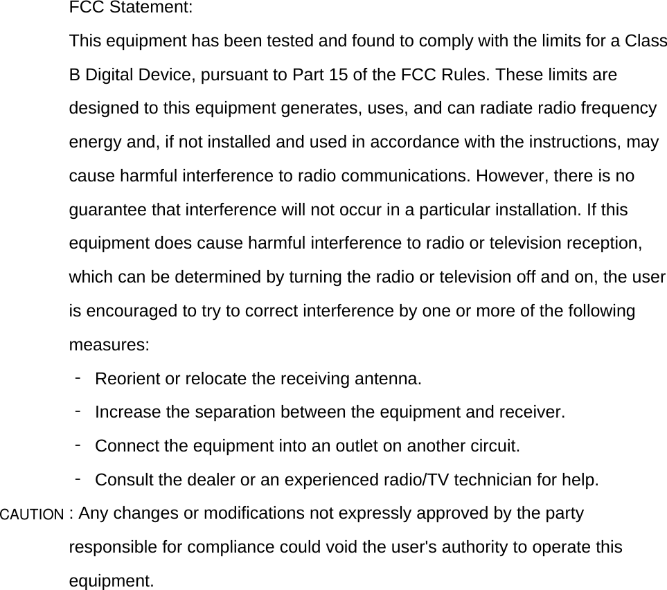  FCC Statement: This equipment has been tested and found to comply with the limits for a Class B Digital Device, pursuant to Part 15 of the FCC Rules. These limits are designed to this equipment generates, uses, and can radiate radio frequency energy and, if not installed and used in accordance with the instructions, may cause harmful interference to radio communications. However, there is no guarantee that interference will not occur in a particular installation. If this equipment does cause harmful interference to radio or television reception, which can be determined by turning the radio or television off and on, the user is encouraged to try to correct interference by one or more of the following measures: ‐ Reorient or relocate the receiving antenna. ‐  Increase the separation between the equipment and receiver. ‐  Connect the equipment into an outlet on another circuit. ‐  Consult the dealer or an experienced radio/TV technician for help. : Any changes or modifications not expressly approved by the party responsible for compliance could void the user&apos;s authority to operate this equipment.     CAUTION