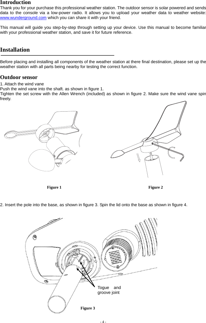  Introduction  Thank you for your purchase this professional weather station. The outdoor sensor is solar powered and sends data to the console via a low-power radio. It allows you to upload your weather data to weather website: www.wunderground.com which you can share it with your friend.  This manual will guide you step-by-step through setting up your device. Use this manual to become familiar with your professional weather station, and save it for future reference.   Installation   Before placing and installing all components of the weather station at there final destination, please set up the weather station with all parts being nearby for testing the correct function. Outdoor sensor 1. Attach the wind vane  Push the wind vane into the shaft. as shown in figure 1.        Tighten the set screw with the Allen Wrench (included) as shown in figure 2. Make sure the wind vane spin freely.    Figure 1                                           Figure 2   2. Insert the pole into the base, as shown in figure 3. Spin the lid onto the base as shown in figure 4.  - 4 -         Togue and groove joint  Figure 3 