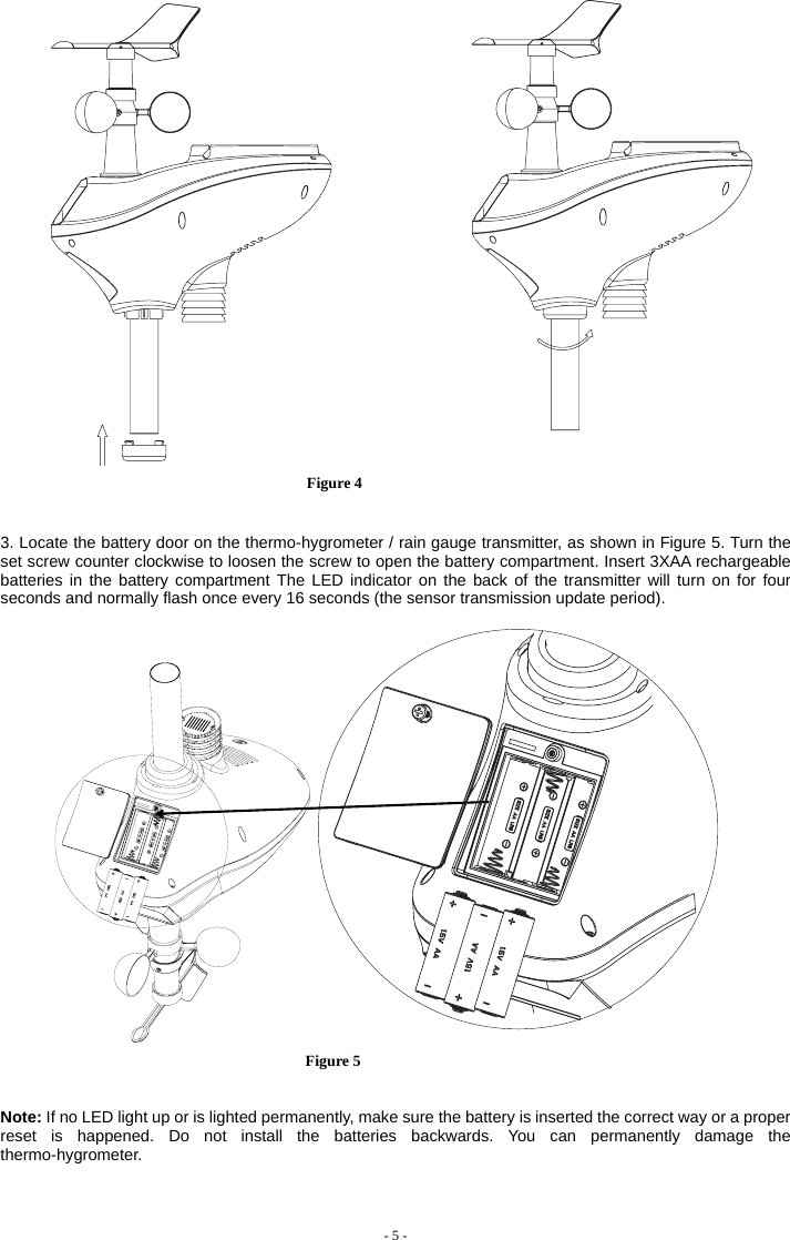    Figure 4               3. Locate the battery door on the thermo-hygrometer / rain gauge transmitter, as shown in Figure 5. Turn the set screw counter clockwise to loosen the screw to open the battery compartment. Insert 3XAA rechargeable batteries in the battery compartment The LED indicator on the back of the transmitter will turn on for four seconds and normally flash once every 16 seconds (the sensor transmission update period).                               Figure 5   Note: If no LED light up or is lighted permanently, make sure the battery is inserted the correct way or a proper reset is happened. Do not install the batteries backwards. You can permanently damage the thermo-hygrometer.                - 5 -                                     