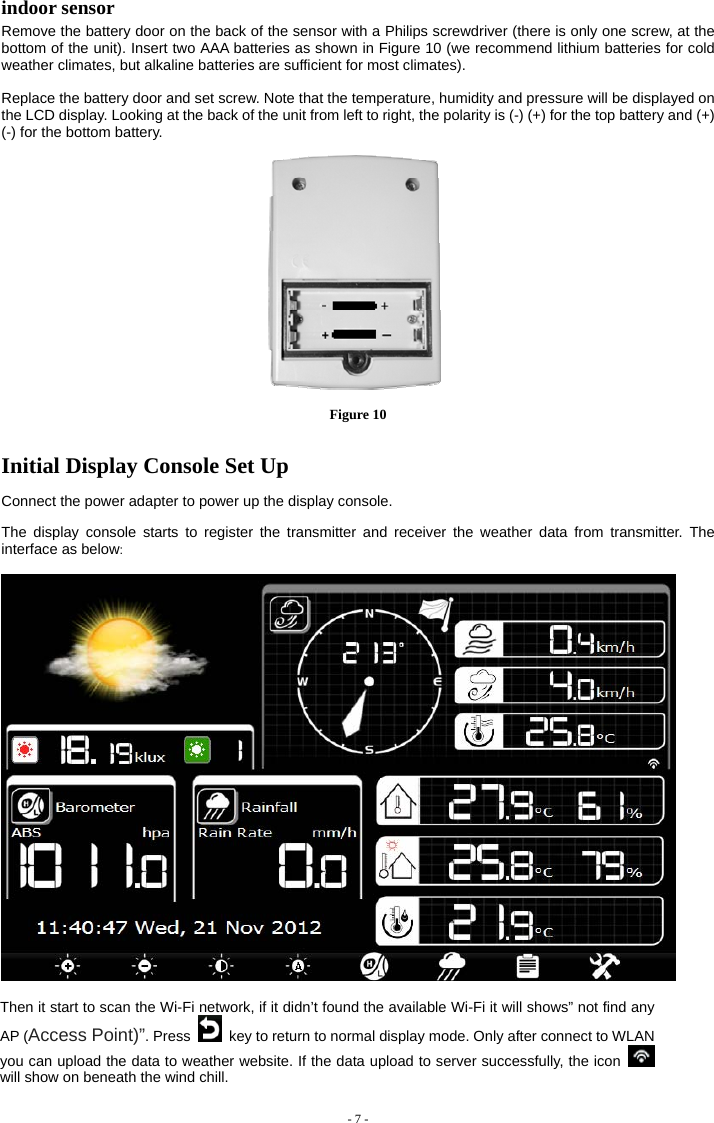  indoor sensor Remove the battery door on the back of the sensor with a Philips screwdriver (there is only one screw, at the bottom of the unit). Insert two AAA batteries as shown in Figure 10 (we recommend lithium batteries for cold weather climates, but alkaline batteries are sufficient for most climates).  Replace the battery door and set screw. Note that the temperature, humidity and pressure will be displayed on the LCD display. Looking at the back of the unit from left to right, the polarity is (-) (+) for the top battery and (+) (-) for the bottom battery.  Figure 10  Initial Display Console Set Up  Connect the power adapter to power up the display console.    The display console starts to register the transmitter and receiver the weather data from transmitter. The interface as below:    Then it start to scan the Wi-Fi network, if it didn’t found the available Wi-Fi it will shows” not find any AP (Access Point)”. Press   key to return to normal display mode. Only after connect to WLAN you can upload the data to weather website. If the data upload to server successfully, the icon   will show on beneath the wind chill.  - 7 -  