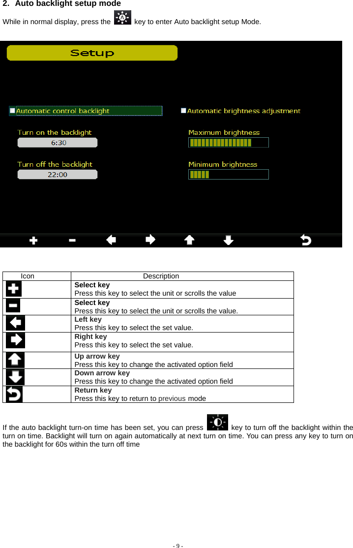  2.  Auto backlight setup mode While in normal display, press the    key to enter Auto backlight setup Mode.     Icon Description  Select key Press this key to select the unit or scrolls the value  Select key Press this key to select the unit or scrolls the value.  Left key Press this key to select the set value.  Right key Press this key to select the set value. Up arrow key Press this key to change the activated option field  Down arrow key Press this key to change the activated option field  Return key Press this key to return to previous mode  If the auto backlight turn-on time has been set, you can press    key to turn off the backlight within the turn on time. Backlight will turn on again automatically at next turn on time. You can press any key to turn on the backlight for 60s within the turn off time     - 9 - 