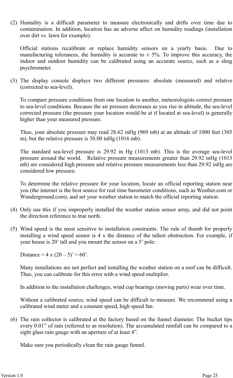  Version 1.0                                                                                                                                  Page 25  (2) Humidity  is  a  difficult  parameter  to  measure  electronically  and  drifts  over  time  due  to contamination. In addition, location has an adverse affect on humidity readings (installation over dirt vs. lawn for example).    Official  stations  recalibrate  or  replace  humidity  sensors  on  a  yearly  basis.    Due  to manufacturing tolerances, the humidity is accurate to ± 5%. To improve this accuracy, the indoor  and  outdoor  humidity  can  be  calibrated  using  an  accurate  source,  such  as  a  sling psychrometer.  (3) The  display  console  displays  two  different  pressures:  absolute  (measured)  and  relative (corrected to sea-level).  To compare pressure conditions from one location to another, meteorologists correct pressure to sea-level conditions. Because the air pressure decreases as you rise in altitude, the sea-level corrected pressure (the pressure your location would be at if located at sea-level) is generally higher than your measured pressure.  Thus, your absolute pressure may read 28.62 inHg (969 mb) at an altitude of 1000 feet (305 m), but the relative pressure is 30.00 inHg (1016 mb).  The  standard  sea-level  pressure  is  29.92  in  Hg  (1013  mb).  This  is  the  average  sea-level pressure around the world.    Relative pressure measurements greater than 29.92 inHg (1013 mb) are considered high pressure and relative pressure measurements less than 29.92 inHg are considered low pressure.  To determine the relative pressure for your location, locate an official reporting station near you (the internet is the best source for real time barometer conditions, such as Weather.com or Wunderground.com), and set your weather station to match the official reporting station.  (4) Only use this if you improperly installed the weather station sensor array, and did not point the direction reference to true north.  (5) Wind speed is the most sensitive to installation constraints. The rule of thumb for properly installing a wind speed sensor is 4 x the distance of the tallest obstruction. For example, if your house is 20’ tall and you mount the sensor on a 5’ pole:  Distance = 4 x (20 – 5)’ = 60’.  Many installations are not perfect and installing the weather station on a roof can be difficult. Thus, you can calibrate for this error with a wind speed multiplier.  In addition to the installation challenges, wind cup bearings (moving parts) wear over time.  Without a calibrated source, wind speed can be difficult to measure. We recommend using a calibrated wind meter and a constant speed, high speed fan.  (6) The rain collector is calibrated at the factory based on the funnel diameter. The bucket tips every 0.01” of rain (referred to as resolution). The accumulated rainfall can be compared to a sight glass rain gauge with an aperture of at least 4”.    Make sure you periodically clean the rain gauge funnel.  