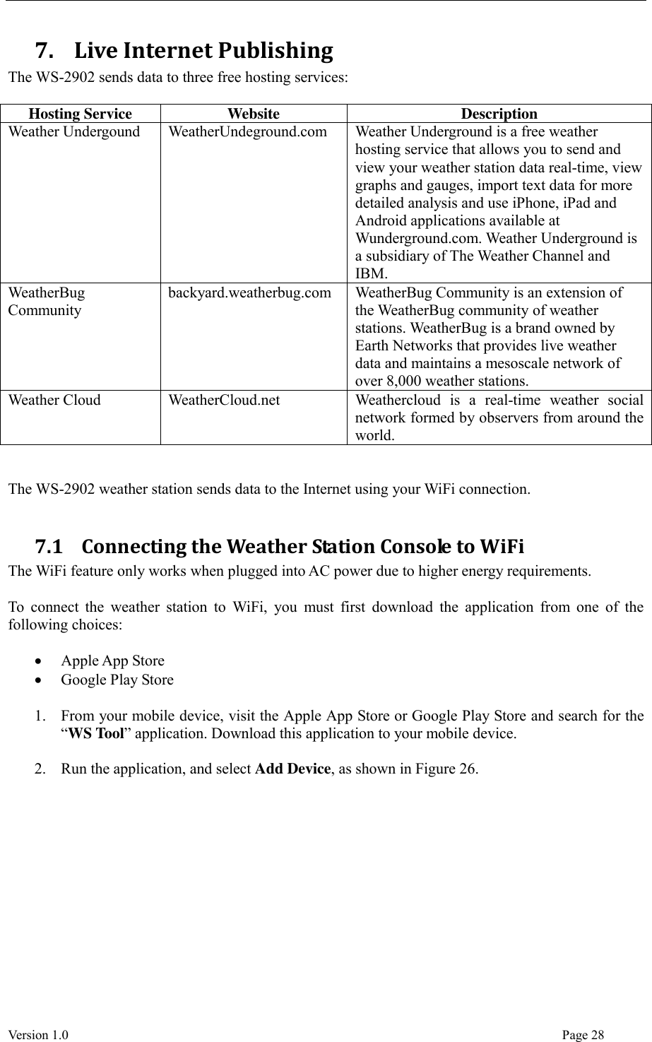  Version 1.0                                                                                                                                  Page 28 7.   Live Internet Publishing   The WS-2902 sends data to three free hosting services:  Hosting Service Website Description Weather Undergound WeatherUndeground.com Weather Underground is a free weather hosting service that allows you to send and view your weather station data real-time, view graphs and gauges, import text data for more detailed analysis and use iPhone, iPad and Android applications available at Wunderground.com. Weather Underground is a subsidiary of The Weather Channel and IBM. WeatherBug Community backyard.weatherbug.com WeatherBug Community is an extension of the WeatherBug community of weather stations. WeatherBug is a brand owned by Earth Networks that provides live weather data and maintains a mesoscale network of over 8,000 weather stations. Weather Cloud WeatherCloud.net Weathercloud  is  a  real-time  weather  social network formed by observers from around the world.   The WS-2902 weather station sends data to the Internet using your WiFi connection.  7.1   Connecting the Weather Station Console to WiFi The WiFi feature only works when plugged into AC power due to higher energy requirements.  To  connect the weather  station  to  WiFi, you must  first  download  the application  from one  of  the following choices:   Apple App Store  Google Play Store  1. From your mobile device, visit the Apple App Store or Google Play Store and search for the “WS Tool” application. Download this application to your mobile device.  2. Run the application, and select Add Device, as shown in Figure 26.   