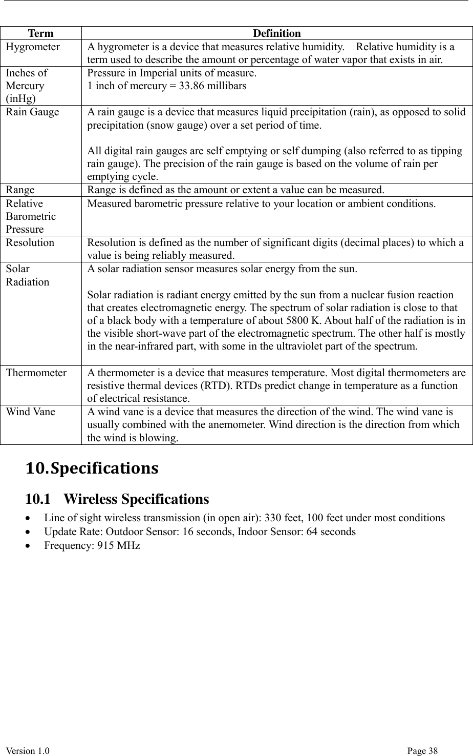  Version 1.0                                                                                                                                  Page 38 Term Definition Hygrometer A hygrometer is a device that measures relative humidity.    Relative humidity is a term used to describe the amount or percentage of water vapor that exists in air. Inches of Mercury (inHg) Pressure in Imperial units of measure. 1 inch of mercury = 33.86 millibars Rain Gauge A rain gauge is a device that measures liquid precipitation (rain), as opposed to solid precipitation (snow gauge) over a set period of time.  All digital rain gauges are self emptying or self dumping (also referred to as tipping rain gauge). The precision of the rain gauge is based on the volume of rain per emptying cycle. Range Range is defined as the amount or extent a value can be measured. Relative Barometric Pressure Measured barometric pressure relative to your location or ambient conditions.   Resolution Resolution is defined as the number of significant digits (decimal places) to which a value is being reliably measured. Solar Radiation A solar radiation sensor measures solar energy from the sun.  Solar radiation is radiant energy emitted by the sun from a nuclear fusion reaction that creates electromagnetic energy. The spectrum of solar radiation is close to that of a black body with a temperature of about 5800 K. About half of the radiation is in the visible short-wave part of the electromagnetic spectrum. The other half is mostly in the near-infrared part, with some in the ultraviolet part of the spectrum.  Thermometer A thermometer is a device that measures temperature. Most digital thermometers are resistive thermal devices (RTD). RTDs predict change in temperature as a function of electrical resistance. Wind Vane A wind vane is a device that measures the direction of the wind. The wind vane is usually combined with the anemometer. Wind direction is the direction from which the wind is blowing. 10. Specifications 10.1 Wireless Specifications  Line of sight wireless transmission (in open air): 330 feet, 100 feet under most conditions  Update Rate: Outdoor Sensor: 16 seconds, Indoor Sensor: 64 seconds  Frequency: 915 MHz 