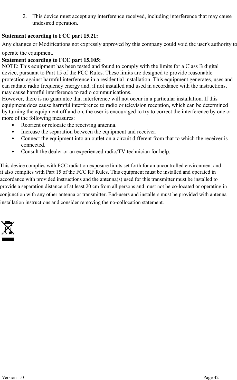  Version 1.0                                                                                                                                  Page 42 2. This device must accept any interference received, including interference that may cause undesired operation.    Statement according to FCC part 15.21:   Any changes or Modifications not expressly approved by this company could void the user&apos;s authority to operate the equipment. Statement according to FCC part 15.105:   NOTE: This equipment has been tested and found to comply with the limits for a Class B digital device, pursuant to Part 15 of the FCC Rules. These limits are designed to provide reasonable protection against harmful interference in a residential installation. This equipment generates, uses and can radiate radio frequency energy and, if not installed and used in accordance with the instructions, may cause harmful interference to radio communications.   However, there is no guarantee that interference will not occur in a particular installation. If this equipment does cause harmful interference to radio or television reception, which can be determined by turning the equipment off and on, the user is encouraged to try to correct the interference by one or more of the following measures:   • Reorient or relocate the receiving antenna.   • Increase the separation between the equipment and receiver.   • Connect the equipment into an outlet on a circuit different from that to which the receiver is connected.   • Consult the dealer or an experienced radio/TV technician for help.          This device complies with FCC radiation exposure limits set forth for an uncontrolled environment and it also complies with Part 15 of the FCC RF Rules. This equipment must be installed and operated in accordance with provided instructions and the antenna(s) used for this transmitter must be installed to provide a separation distance of at least 20 cm from all persons and must not be co-located or operating in conjunction with any other antenna or transmitter. End-users and installers must be provided with antenna installation instructions and consider removing the no-collocation statement.