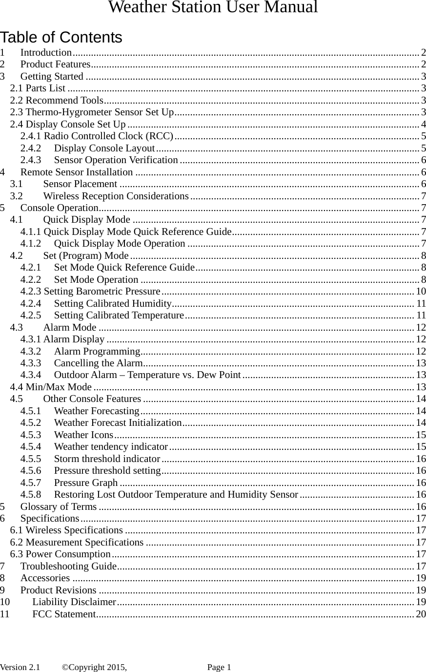  Version 2.1   ©Copyright 2015,          Page 1 Weather Station User Manual  Table of Contents 1Introduction ..................................................................................................................................... 22Product Features .............................................................................................................................. 23Getting Started ................................................................................................................................ 32.1 Parts List ....................................................................................................................................... 32.2 Recommend Tools ......................................................................................................................... 32.3 Thermo-Hygrometer Sensor Set Up .............................................................................................. 32.4 Display Console Set Up ................................................................................................................ 42.4.1 Radio Controlled Clock (RCC) .............................................................................................. 52.4.2Display Console Layout ..................................................................................................... 52.4.3Sensor Operation Verification ............................................................................................ 64Remote Sensor Installation ............................................................................................................. 63.1Sensor Placement ................................................................................................................... 63.2Wireless Reception Considerations ........................................................................................ 75Console Operation ........................................................................................................................... 74.1Quick Display Mode .............................................................................................................. 74.1.1 Quick Display Mode Quick Reference Guide ........................................................................ 74.1.2Quick Display Mode Operation ......................................................................................... 74.2Set (Program) Mode ............................................................................................................... 84.2.1Set Mode Quick Reference Guide ...................................................................................... 84.2.2Set Mode Operation ........................................................................................................... 84.2.3 Setting Barometric Pressure ................................................................................................. 104.2.4Setting Calibrated Humidity............................................................................................. 114.2.5Setting Calibrated Temperature ........................................................................................ 114.3Alarm Mode ......................................................................................................................... 124.3.1 Alarm Display ...................................................................................................................... 124.3.2Alarm Programming ......................................................................................................... 124.3.3Cancelling the Alarm ........................................................................................................ 134.3.4Outdoor Alarm – Temperature vs. Dew Point .................................................................. 134.4 Min/Max Mode ........................................................................................................................... 134.5Other Console Features ........................................................................................................ 144.5.1Weather Forecasting ......................................................................................................... 144.5.2Weather Forecast Initialization ......................................................................................... 144.5.3Weather Icons ................................................................................................................... 154.5.4Weather tendency indicator .............................................................................................. 154.5.5Storm threshold indicator ................................................................................................. 164.5.6Pressure threshold setting ................................................................................................. 164.5.7Pressure Graph ................................................................................................................. 164.5.8Restoring Lost Outdoor Temperature and Humidity Sensor ............................................ 165Glossary of Terms ......................................................................................................................... 166Specifications ................................................................................................................................ 176.1 Wireless Specifications ............................................................................................................... 176.2 Measurement Specifications ....................................................................................................... 176.3 Power Consumption .................................................................................................................... 177Troubleshooting Guide .................................................................................................................. 178Accessories ................................................................................................................................... 199Product Revisions ......................................................................................................................... 1910Liability Disclaimer .................................................................................................................. 1911FCC Statement .......................................................................................................................... 20