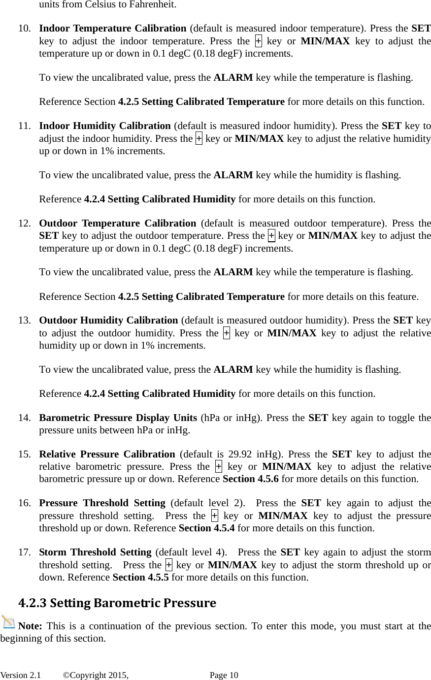  Version 2.1   ©Copyright 2015,          Page 10 units from Celsius to Fahrenheit.  10. Indoor Temperature Calibration (default is measured indoor temperature). Press the SET key to adjust the indoor temperature. Press the + key or MIN/MAX key to adjust the temperature up or down in 0.1 degC (0.18 degF) increments.  To view the uncalibrated value, press the ALARM key while the temperature is flashing.  Reference Section 4.2.5 Setting Calibrated Temperature for more details on this function.  11. Indoor Humidity Calibration (default is measured indoor humidity). Press the SET key to adjust the indoor humidity. Press the + key or MIN/MAX key to adjust the relative humidity up or down in 1% increments.    To view the uncalibrated value, press the ALARM key while the humidity is flashing.  Reference 4.2.4 Setting Calibrated Humidity for more details on this function.  12. Outdoor Temperature Calibration (default is measured outdoor temperature). Press the SET key to adjust the outdoor temperature. Press the + key or MIN/MAX key to adjust the temperature up or down in 0.1 degC (0.18 degF) increments.    To view the uncalibrated value, press the ALARM key while the temperature is flashing.  Reference Section 4.2.5 Setting Calibrated Temperature for more details on this feature.  13. Outdoor Humidity Calibration (default is measured outdoor humidity). Press the SET key to adjust the outdoor humidity. Press the + key or MIN/MAX key to adjust the relative humidity up or down in 1% increments.  To view the uncalibrated value, press the ALARM key while the humidity is flashing.  Reference 4.2.4 Setting Calibrated Humidity for more details on this function.  14. Barometric Pressure Display Units (hPa or inHg). Press the SET key again to toggle the pressure units between hPa or inHg.  15. Relative Pressure Calibration (default is 29.92 inHg). Press the SET key to adjust the relative barometric pressure. Press the + key or MIN/MAX key to adjust the relative barometric pressure up or down. Reference Section 4.5.6 for more details on this function.  16. Pressure Threshold Setting (default level 2).  Press the SET key again to adjust the pressure threshold setting.  Press the + key or MIN/MAX key to adjust the pressure threshold up or down. Reference Section 4.5.4 for more details on this function.  17. Storm Threshold Setting (default level 4).  Press the SET key again to adjust the storm threshold setting.  Press the + key or MIN/MAX key to adjust the storm threshold up or down. Reference Section 4.5.5 for more details on this function. 4.2.3SettingBarometricPressureNote: This is a continuation of the previous section. To enter this mode, you must start at the beginning of this section. 