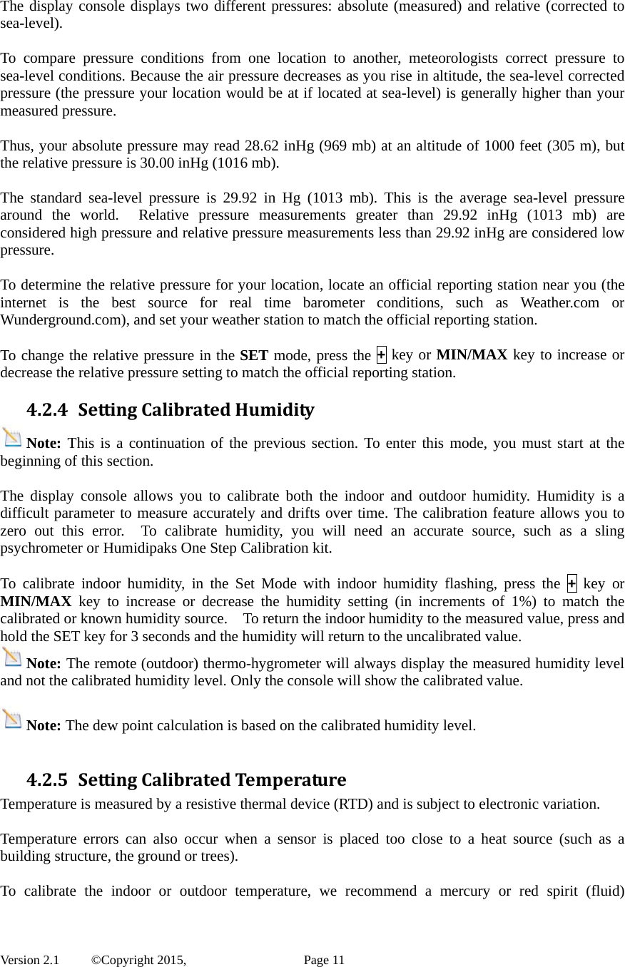  Version 2.1   ©Copyright 2015,          Page 11  The display console displays two different pressures: absolute (measured) and relative (corrected to sea-level).  To compare pressure conditions from one location to another, meteorologists correct pressure to sea-level conditions. Because the air pressure decreases as you rise in altitude, the sea-level corrected pressure (the pressure your location would be at if located at sea-level) is generally higher than your measured pressure.  Thus, your absolute pressure may read 28.62 inHg (969 mb) at an altitude of 1000 feet (305 m), but the relative pressure is 30.00 inHg (1016 mb).  The standard sea-level pressure is 29.92 in Hg (1013 mb). This is the average sea-level pressure around the world.  Relative pressure measurements greater than 29.92 inHg (1013 mb) are considered high pressure and relative pressure measurements less than 29.92 inHg are considered low pressure.  To determine the relative pressure for your location, locate an official reporting station near you (the internet is the best source for real time barometer conditions, such as Weather.com or Wunderground.com), and set your weather station to match the official reporting station.  To change the relative pressure in the SET mode, press the + key or MIN/MAX key to increase or decrease the relative pressure setting to match the official reporting station. 4.2.4 SettingCalibratedHumidityNote: This is a continuation of the previous section. To enter this mode, you must start at the beginning of this section.  The display console allows you to calibrate both the indoor and outdoor humidity. Humidity is a difficult parameter to measure accurately and drifts over time. The calibration feature allows you to zero out this error.  To calibrate humidity, you will need an accurate source, such as a sling psychrometer or Humidipaks One Step Calibration kit.   To calibrate indoor humidity, in the Set Mode with indoor humidity flashing, press the + key or MIN/MAX key to increase or decrease the humidity setting (in increments of 1%) to match the calibrated or known humidity source.    To return the indoor humidity to the measured value, press and hold the SET key for 3 seconds and the humidity will return to the uncalibrated value. Note: The remote (outdoor) thermo-hygrometer will always display the measured humidity level and not the calibrated humidity level. Only the console will show the calibrated value.    Note: The dew point calculation is based on the calibrated humidity level.  4.2.5 SettingCalibratedTemperatureTemperature is measured by a resistive thermal device (RTD) and is subject to electronic variation.  Temperature errors can also occur when a sensor is placed too close to a heat source (such as a building structure, the ground or trees).  To calibrate the indoor or outdoor temperature, we recommend a mercury or red spirit (fluid) 