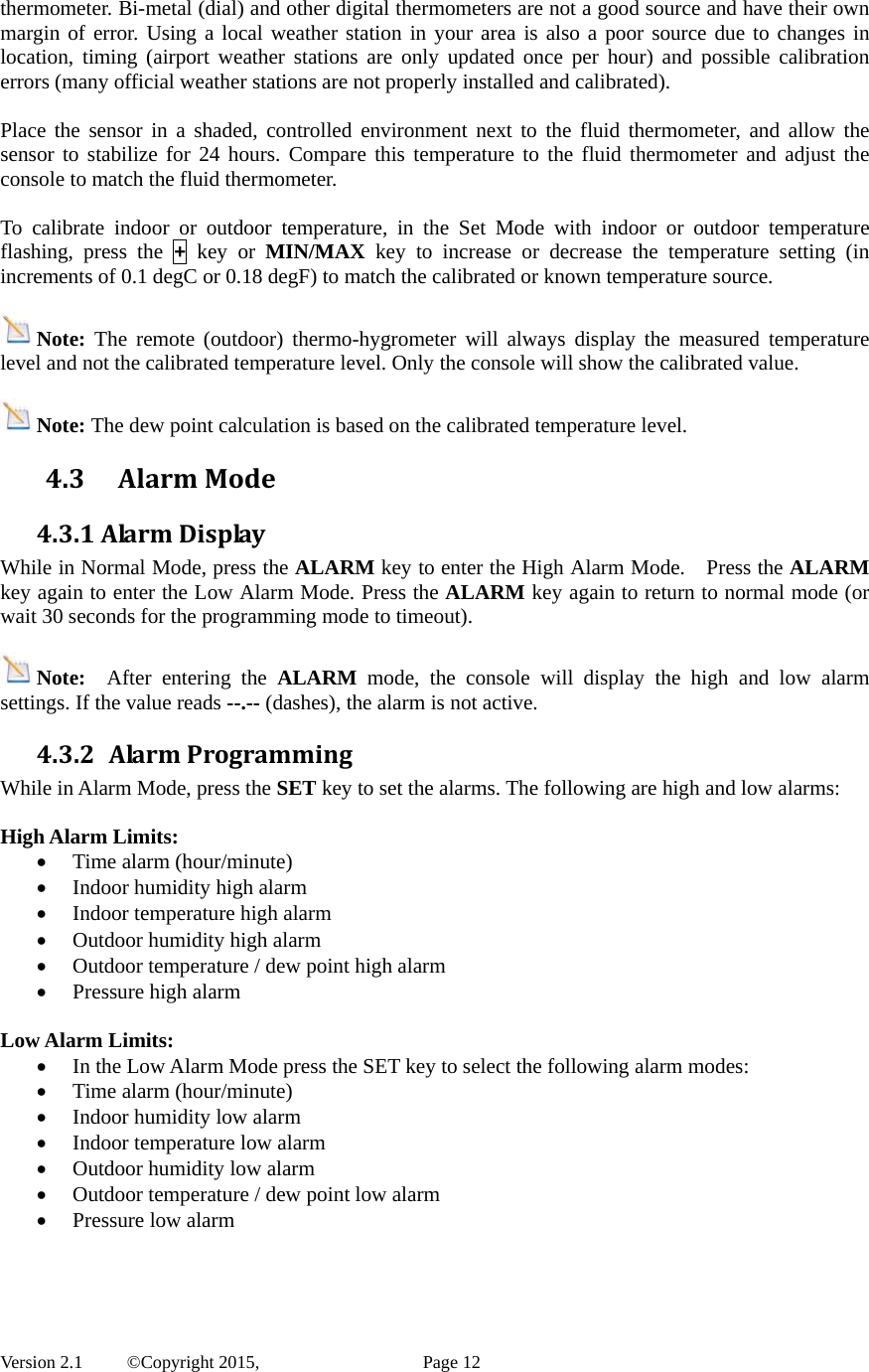  Version 2.1   ©Copyright 2015,          Page 12 thermometer. Bi-metal (dial) and other digital thermometers are not a good source and have their own margin of error. Using a local weather station in your area is also a poor source due to changes in location, timing (airport weather stations are only updated once per hour) and possible calibration errors (many official weather stations are not properly installed and calibrated).  Place the sensor in a shaded, controlled environment next to the fluid thermometer, and allow the sensor to stabilize for 24 hours. Compare this temperature to the fluid thermometer and adjust the console to match the fluid thermometer.  To calibrate indoor or outdoor temperature, in the Set Mode with indoor or outdoor temperature flashing, press the + key or MIN/MAX key to increase or decrease the temperature setting (in increments of 0.1 degC or 0.18 degF) to match the calibrated or known temperature source.  Note: The remote (outdoor) thermo-hygrometer will always display the measured temperature level and not the calibrated temperature level. Only the console will show the calibrated value.    Note: The dew point calculation is based on the calibrated temperature level. 4.3 AlarmMode4.3.1AlarmDisplayWhile in Normal Mode, press the ALARM key to enter the High Alarm Mode.    Press the ALARM key again to enter the Low Alarm Mode. Press the ALARM key again to return to normal mode (or wait 30 seconds for the programming mode to timeout).  Note:  After entering the ALARM mode, the console will display the high and low alarm settings. If the value reads --.-- (dashes), the alarm is not active. 4.3.2 AlarmProgrammingWhile in Alarm Mode, press the SET key to set the alarms. The following are high and low alarms:  High Alarm Limits:  Time alarm (hour/minute)  Indoor humidity high alarm  Indoor temperature high alarm  Outdoor humidity high alarm  Outdoor temperature / dew point high alarm    Pressure high alarm  Low Alarm Limits:      In the Low Alarm Mode press the SET key to select the following alarm modes:  Time alarm (hour/minute)  Indoor humidity low alarm  Indoor temperature low alarm  Outdoor humidity low alarm  Outdoor temperature / dew point low alarm  Pressure low alarm    