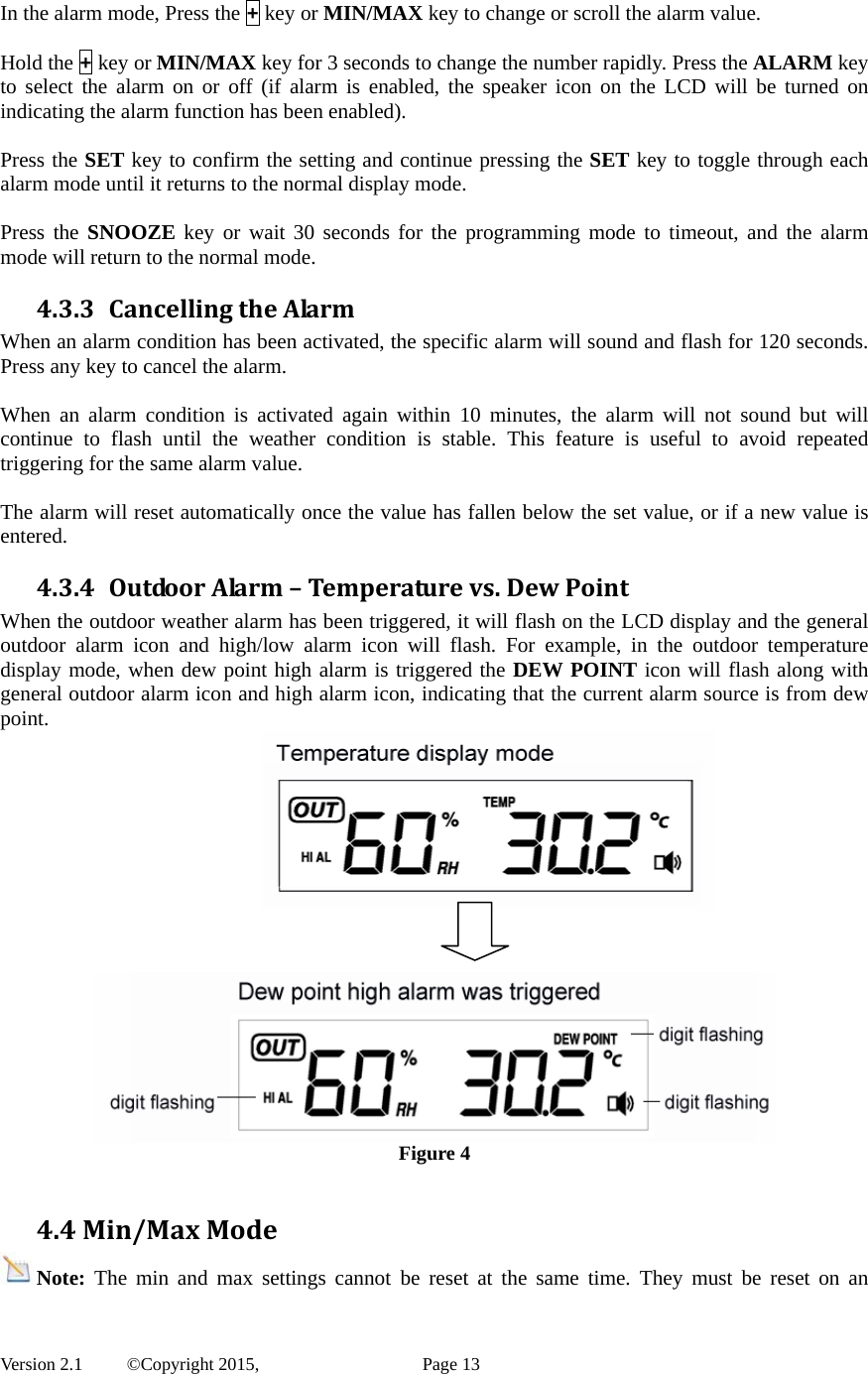  Version 2.1   ©Copyright 2015,          Page 13 In the alarm mode, Press the + key or MIN/MAX key to change or scroll the alarm value.    Hold the + key or MIN/MAX key for 3 seconds to change the number rapidly. Press the ALARM key to select the alarm on or off (if alarm is enabled, the speaker icon on the LCD will be turned on indicating the alarm function has been enabled).    Press the SET key to confirm the setting and continue pressing the SET key to toggle through each alarm mode until it returns to the normal display mode.  Press the SNOOZE key or wait 30 seconds for the programming mode to timeout, and the alarm mode will return to the normal mode. 4.3.3 CancellingtheAlarmWhen an alarm condition has been activated, the specific alarm will sound and flash for 120 seconds. Press any key to cancel the alarm.    When an alarm condition is activated again within 10 minutes, the alarm will not sound but will continue to flash until the weather condition is stable. This feature is useful to avoid repeated triggering for the same alarm value.  The alarm will reset automatically once the value has fallen below the set value, or if a new value is entered. 4.3.4 OutdoorAlarm–Temperaturevs.DewPointWhen the outdoor weather alarm has been triggered, it will flash on the LCD display and the general outdoor alarm icon and high/low alarm icon will flash. For example, in the outdoor temperature display mode, when dew point high alarm is triggered the DEW POINT icon will flash along with general outdoor alarm icon and high alarm icon, indicating that the current alarm source is from dew point.      Figure 4  4.4Min/MaxModeNote: The min and max settings cannot be reset at the same time. They must be reset on an 