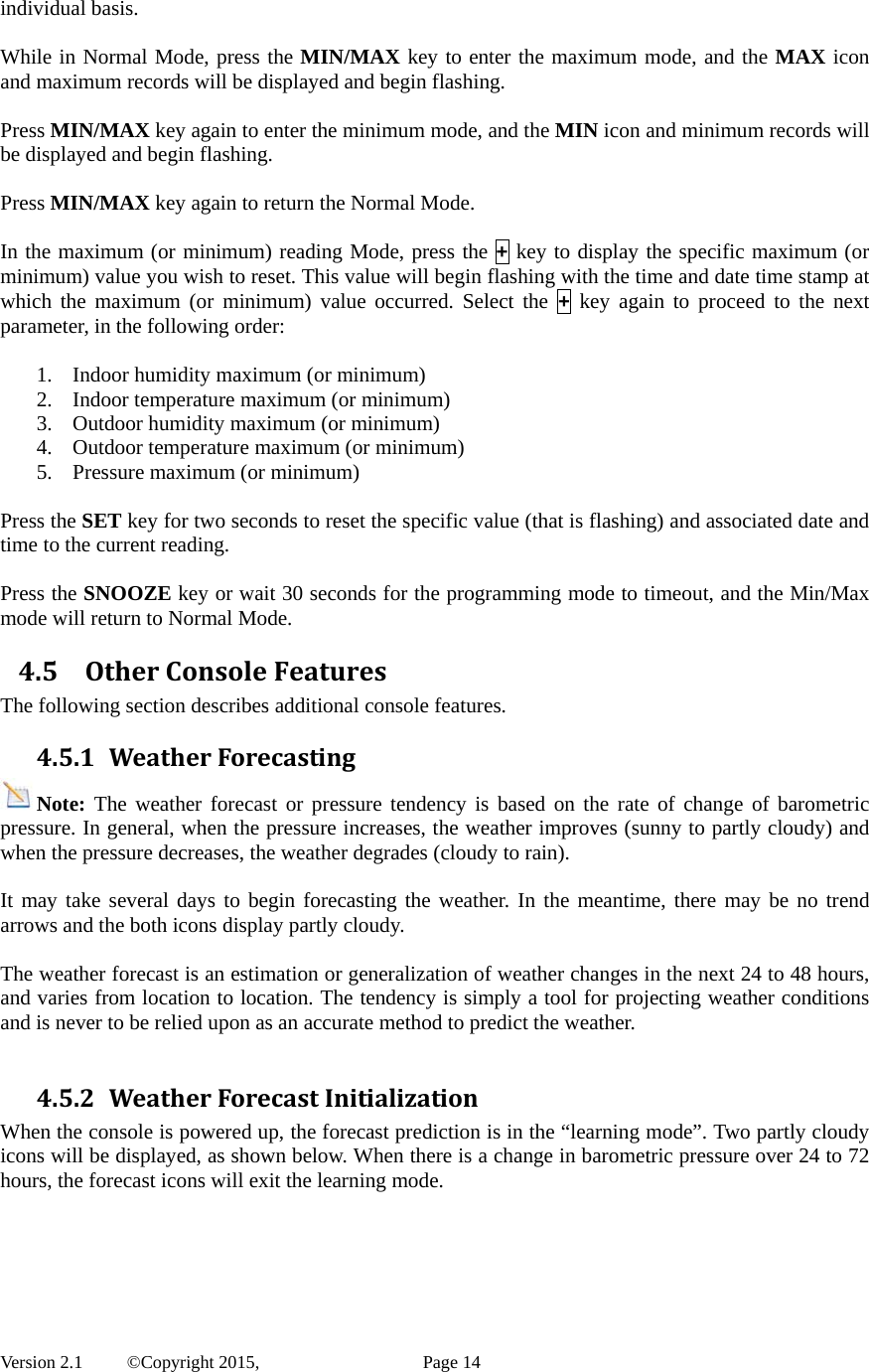  Version 2.1   ©Copyright 2015,          Page 14 individual basis.  While in Normal Mode, press the MIN/MAX key to enter the maximum mode, and the MAX icon and maximum records will be displayed and begin flashing.  Press MIN/MAX key again to enter the minimum mode, and the MIN icon and minimum records will be displayed and begin flashing.  Press MIN/MAX key again to return the Normal Mode.  In the maximum (or minimum) reading Mode, press the + key to display the specific maximum (or minimum) value you wish to reset. This value will begin flashing with the time and date time stamp at which the maximum (or minimum) value occurred. Select the + key again to proceed to the next parameter, in the following order:  1. Indoor humidity maximum (or minimum) 2. Indoor temperature maximum (or minimum) 3. Outdoor humidity maximum (or minimum) 4. Outdoor temperature maximum (or minimum)     5. Pressure maximum (or minimum)  Press the SET key for two seconds to reset the specific value (that is flashing) and associated date and time to the current reading.     Press the SNOOZE key or wait 30 seconds for the programming mode to timeout, and the Min/Max mode will return to Normal Mode. 4.5 OtherConsoleFeaturesThe following section describes additional console features. 4.5.1 WeatherForecastingNote: The weather forecast or pressure tendency is based on the rate of change of barometric pressure. In general, when the pressure increases, the weather improves (sunny to partly cloudy) and when the pressure decreases, the weather degrades (cloudy to rain).    It may take several days to begin forecasting the weather. In the meantime, there may be no trend arrows and the both icons display partly cloudy.  The weather forecast is an estimation or generalization of weather changes in the next 24 to 48 hours, and varies from location to location. The tendency is simply a tool for projecting weather conditions and is never to be relied upon as an accurate method to predict the weather.  4.5.2 WeatherForecastInitializationWhen the console is powered up, the forecast prediction is in the “learning mode”. Two partly cloudy icons will be displayed, as shown below. When there is a change in barometric pressure over 24 to 72 hours, the forecast icons will exit the learning mode.  