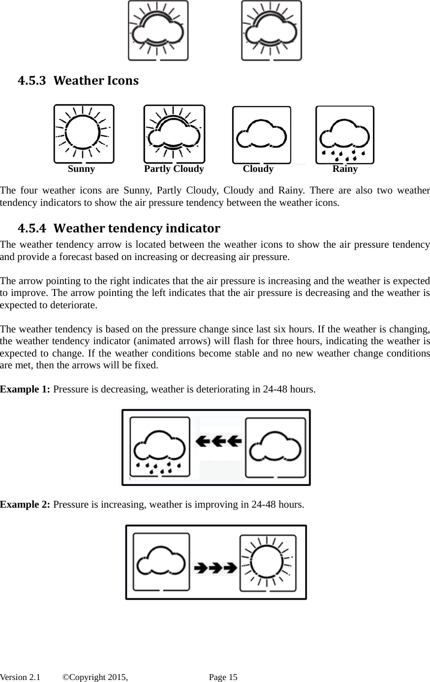  Version 2.1   ©Copyright 2015,          Page 15  4.5.3 WeatherIcons  SunnyPartly CloudyCloudyRainy  The four weather icons are Sunny, Partly Cloudy, Cloudy and Rainy. There are also two weather tendency indicators to show the air pressure tendency between the weather icons. 4.5.4 WeathertendencyindicatorThe weather tendency arrow is located between the weather icons to show the air pressure tendency and provide a forecast based on increasing or decreasing air pressure.    The arrow pointing to the right indicates that the air pressure is increasing and the weather is expected to improve. The arrow pointing the left indicates that the air pressure is decreasing and the weather is expected to deteriorate.  The weather tendency is based on the pressure change since last six hours. If the weather is changing, the weather tendency indicator (animated arrows) will flash for three hours, indicating the weather is expected to change. If the weather conditions become stable and no new weather change conditions are met, then the arrows will be fixed.    Example 1: Pressure is decreasing, weather is deteriorating in 24-48 hours.    Example 2: Pressure is increasing, weather is improving in 24-48 hours.    