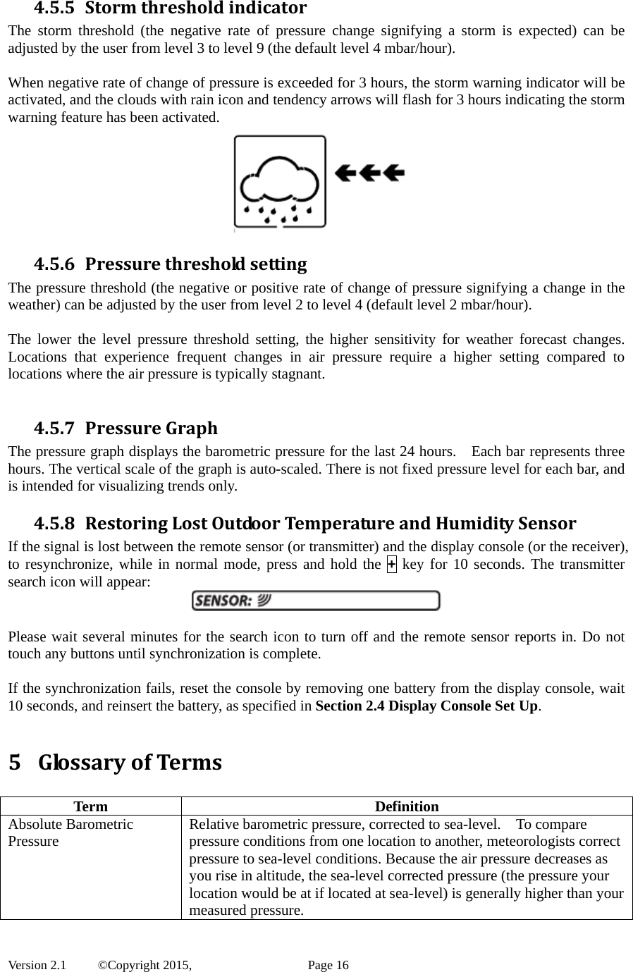  Version 2.1   ©Copyright 2015,          Page 16 4.5.5 StormthresholdindicatorThe storm threshold (the negative rate of pressure change signifying a storm is expected) can be adjusted by the user from level 3 to level 9 (the default level 4 mbar/hour).    When negative rate of change of pressure is exceeded for 3 hours, the storm warning indicator will be activated, and the clouds with rain icon and tendency arrows will flash for 3 hours indicating the storm warning feature has been activated.  4.5.6 PressurethresholdsettingThe pressure threshold (the negative or positive rate of change of pressure signifying a change in the weather) can be adjusted by the user from level 2 to level 4 (default level 2 mbar/hour).    The lower the level pressure threshold setting, the higher sensitivity for weather forecast changes. Locations that experience frequent changes in air pressure require a higher setting compared to locations where the air pressure is typically stagnant.    4.5.7 PressureGraphThe pressure graph displays the barometric pressure for the last 24 hours.    Each bar represents three hours. The vertical scale of the graph is auto-scaled. There is not fixed pressure level for each bar, and is intended for visualizing trends only. 4.5.8 RestoringLostOutdoorTemperatureandHumiditySensorIf the signal is lost between the remote sensor (or transmitter) and the display console (or the receiver), to resynchronize, while in normal mode, press and hold the + key for 10 seconds. The transmitter search icon will appear:   Please wait several minutes for the search icon to turn off and the remote sensor reports in. Do not touch any buttons until synchronization is complete.  If the synchronization fails, reset the console by removing one battery from the display console, wait 10 seconds, and reinsert the battery, as specified in Section 2.4 Display Console Set Up.  5 GlossaryofTerms Term Definition Absolute Barometric Pressure  Relative barometric pressure, corrected to sea-level.    To compare pressure conditions from one location to another, meteorologists correct pressure to sea-level conditions. Because the air pressure decreases as you rise in altitude, the sea-level corrected pressure (the pressure your location would be at if located at sea-level) is generally higher than your measured pressure. 