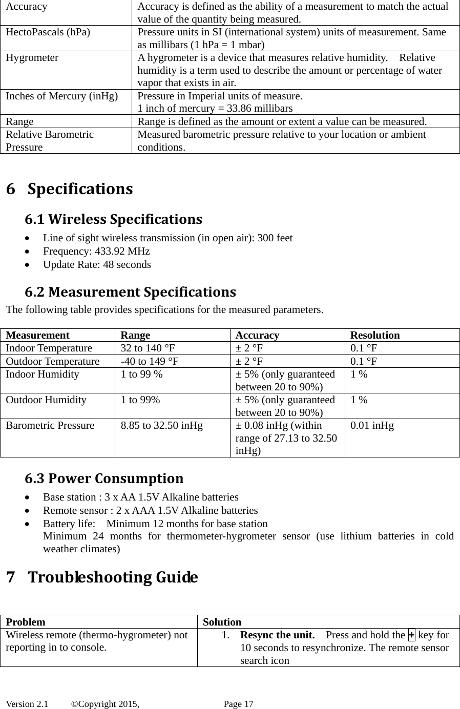  Version 2.1   ©Copyright 2015,          Page 17 Accuracy  Accuracy is defined as the ability of a measurement to match the actual value of the quantity being measured. HectoPascals (hPa)  Pressure units in SI (international system) units of measurement. Same as millibars (1 hPa = 1 mbar) Hygrometer  A hygrometer is a device that measures relative humidity.    Relative humidity is a term used to describe the amount or percentage of water vapor that exists in air. Inches of Mercury (inHg)  Pressure in Imperial units of measure. 1 inch of mercury = 33.86 millibars Range  Range is defined as the amount or extent a value can be measured. Relative Barometric Pressure  Measured barometric pressure relative to your location or ambient conditions.   6 Specifications6.1WirelessSpecifications Line of sight wireless transmission (in open air): 300 feet  Frequency: 433.92 MHz  Update Rate: 48 seconds 6.2MeasurementSpecificationsThe following table provides specifications for the measured parameters.    Measurement Range  Accuracy  Resolution Indoor Temperature  32 to 140 °F  ± 2 °F  0.1 °F Outdoor Temperature  -40 to 149 °F  ± 2 °F  0.1 °F Indoor Humidity  1 to 99 %  ± 5% (only guaranteed between 20 to 90%)  1 % Outdoor Humidity  1 to 99%  ± 5% (only guaranteed between 20 to 90%)  1 % Barometric Pressure  8.85 to 32.50 inHg  ± 0.08 inHg (within range of 27.13 to 32.50 inHg) 0.01 inHg 6.3PowerConsumption Base station : 3 x AA 1.5V Alkaline batteries  Remote sensor : 2 x AAA 1.5V Alkaline batteries  Battery life:    Minimum 12 months for base station   Minimum 24 months for thermometer-hygrometer sensor (use lithium batteries in cold weather climates) 7 TroubleshootingGuide  Problem Solution Wireless remote (thermo-hygrometer) not reporting in to console.  1. Resync the unit.    Press and hold the + key for 10 seconds to resynchronize. The remote sensor search icon 